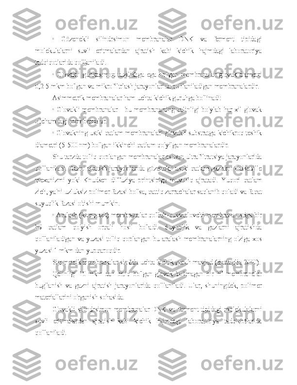 •   Gözenekli   silindrsimon   membranalar   DNK   va   ferment   tipidagi
molekulalarni   suvli   eritmalardan   ajratish   kabi   kichik   hajmdagi   laboratoriya
tadqiqotlarida qo'llaniladi.
• G'ovakli  gubkasimon  tuzilishga  ega  bo'lgan  membranalar   g'ovak  diametri
0,2-5 mkm bo'lgan va mikrofiltrlash jarayonlarida qo'llaniladigan membranalardir.
Asimmetrik membranalar ham uchta kichik guruhga bo'linadi:
• G'ovakli membranalar - bu membrananing qalinligi bo'ylab har xil g'ovak
o'lchamdagi membranalar.
• G'ovakning ustki qatlam membranalari g'ovakli substratga kichikroq teshik
diametri (5-500 nm) bo'lgan ikkinchi qatlam qo'yilgan membranalardir.
Shu tarzda to'liq qoplangan membranalar asosan ultrafiltratsiya jarayonlarida
qo'llaniladi. Gazni ajratish jarayonlarida gözenekli ustki qatlam gazlarni Puiseuille
mexanizmi   yoki   Knudsen   diffuziya   printsipiga   muvofiq   ajratadi.   Yuqori   qatlam
zich, ya'ni uzluksiz polimer fazasi bo'lsa, qattiq zarrachalar saqlanib qoladi va faqat
suyuqlik fazasi o'tishi mumkin.
• Aralash (kompozit) membranalar qo'llab-quvvatlovchi membrana ustiga bir
hil   qatlam   qo'yish   orqali   hosil   bo'ladi.   Suyuqlik   va   gazlarni   ajratishda
qo'llaniladigan  va  yuzasi  to'liq  qoplangan  bu  aralash   membranalarning  o'ziga   xos
yuzasi 1 mkm dan yupqaroqdir.
Simmetrik membranalar sinfida uchta kichik guruh mavjud (Battaglia 2000).
Qalinligi   10   mkm   dan   ortiq   bo'lgan   g'ovak   bo'lmagan   bir   hil   membranalar
bug'lanish   va   gazni   ajratish   jarayonlarida   qo'llaniladi.   Ular,   shuningdek,   polimer
materiallarini o'rganish sohasida.
G'ovakli silindrsimon membranalar DNK va ferment tipidagi molekulalarni
suvli   eritmalardan   ajratish   kabi   kichik   hajmdagi   laboratoriya   tadqiqotlarida
qo'llaniladi. 