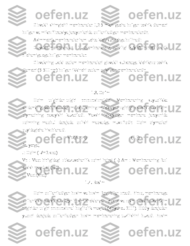 G'ovakli   shimgichli   membranalar   0,2-5   mkm   gacha   bo'lgan   teshik   diametri
bo'lgan va mikrofiltratsiya jarayonlarida qo'llaniladigan membranalardir.
Asimmetrik membranalar ham uchta kichik guruhga bo'linadi:
G'ovakli   membranalar   -   bu   membrananing   qalinligi   bo'ylab   har   xil   teshik
o'lchamiga ega bo'lgan membranalar.
G'ovakning   ustki   qatlam   membranalari   g'ovakli   substratga   kichikroq   teshik
diametri (5-500 nm) bo'lgan ikkinchi qatlam qo'yilgan membranalardir.
1.3. Oqim
Oqim   to'g'ridan-to'g'ri   proportsionaldir.   Membrananing   suyuqlikka
chidamliligi va tarkibidagi materiallarning molekulyar og'irligi oshishi bilan oqim
qiymatining   pasayishi   kuzatiladi.   Yaxshi   ishlaydigan   membrana   jarayonida
oqimning   maqbul   darajada   qolishi   maqsadga   muvofiqdir.   Oqim   qiymatlari
quyidagicha hisoblanadi.
J = Vp/(Am. t)                                         (1.1)
Bu yerga;
J: Oqim (L/m2.soat)
Vp   :   Vaqt   birligidagi   o'tkazuvchanlik   oqimi   hajmi   (L)   Am   :   Membrananing   faol
kesish maydoni (m2)
t : Vaqt (soat)
1.4. Bosim
Oqim qo'llaniladigan bosim va bosim farqi bilan ortadi. Biroq, membranaga
qo'llanilishi mumkin bo'lgan bosim cheklangan. Bosim va oqim o'rtasida har doim
to'g'ridan-to'g'ri proportsional bog'liqlik mavjud (Koyuncu 2001). Oddiy darajadan
yuqori   darajada   qo'llaniladigan   bosim   membrananing   tuzilishini   buzadi.   Bosim 