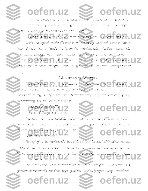 - membrana yuzasida oqimning pasayishi bilan osmotik bosimning oshishi;
-   membrana   yuzasida   alohida   gel   qatlami   hosil   bo'ladi   va   o'tish   paytida
qarshilik kuchayishi bilan teshiklar tiqilib qoladi;
-Ushbu blokirovkalar natijasida membrana jarayonida ishlashning pasayishi.
Ushbu   vaziyatni   minimallashtirish   va   ommaviy   uzatishni   oshirish   uchun
ba'zi   choralar   ko'rish   kerak.   Bu   jarayonlar   membranadan   o'tadigan   suyuqlikda
membrana   yuzasiga   yaqin   yaxshi   aralashmani   yaratish,   bu   kontsentratsiyaning
qutblanishini   kamaytirish   uchun   yaxshi   oldindan   ishlov   berish,   teskari   yuvish
orqali   ma'lum   vaqt   oralig'ida   hosil   bo'lgan   tortilish   qatlamini   kamaytirishdir
[10,11].
1.6. Membrananing hayoti
Oqava   suvda   fenol,   zamburug'lar,   bakteriyalar   kabi   moddalarning
mavjudligi,   yuqori   harorat   va   yuqori   yoki   past   pH   qiymatlari   membrananing
ishlash   muddatiga   salbiy   ta'sir   qiladi.   Membrananing   uzoq   umr   ko'rishi   quyidagi
parametrlarga ega bo'lishi bilan bog'liq:
- Juda yuqori selektivlik,
- Yuqori diffuziya koeffitsienti,
'va   yog'   membrana   yuzasida   qatlam   hosil   qilishi   va   tiqilib   qolishiga   olib
kelishi   sababli,   ular   membrana   jarayonidan   oldin   tegishli   dastlabki   ishlov   berish
bilan olib tashlanishi kerak (Demiral 2008).
Membranani tozalash
So'nggi yillarda membranalarda tiqilib qolishni bartaraf etish uchun nazorat
mexanizmlari   ishlab   chiqilgan   bo'lsa-da   va   bu   borada   turli   usullar   qo'llanilgan
bo'lsa-da,   tiqilib   qolish   hali   ham   membrana   jarayonlari   oldida   turgan   eng   katta
muammo bo'lib qolmoqda.
Ba'zi   mexanizmlarda   membranalar   ishlab   chiqarilgan   o'tkazuvchan   suv
yordamida   avtomatik   ravishda   qayta   yuviladi.   Ushbu   jarayon   tufayli   membrana 