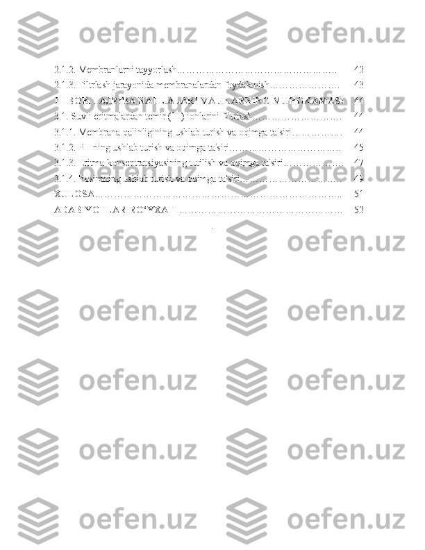 2.1.2. Membranlarni tayyorlash………………………………………….. 42
2.1.3. Filtrlash jarayonida membranalardan foydalanish…………………. 43
III  BOB.  TAJRIBA NATIJALARI VA ULARNING MUHOKAMASI 44
3.1. Suvli eritmalardan temir (III) ionlarini filtrlash………………………. 44
3.1.1. Membrana qalinligining ushlab turish va oqimga ta'siri……………. 44
3.1.2. PH ning ushlab turish va oqimga ta'siri…………………………….. 45
3.1.3. Eritma konsentratsiyasining tutilish va oqimga ta'siri………………. 47
3.1.4. Bosimning ushlab turish va oqimga ta'siri………………………….. 49
XULOSA ………………………………………………………………….. 51
ADABIYOTLAR RO‘YXATI …………………………………………… 52
. 