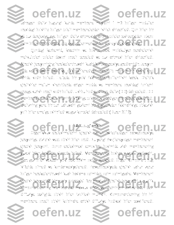 uchragan   dializ   bugungi   kunda   membrana   maydoni   1   m2   bo'lgan   modullar
orasidagi  bo'shliq   bo'lgan  tolali   membranalardan   ishlab  chiqariladi.  Qon  bilan  bir
xil   tuz   darajasiga   ega   bo'lgan  dializ   eritmasida   eritma   tolalar   tashqarisidan   o'zaro
oqim bilan pompalanadi, qon esa tolalar markazidan qon aylanishiga kiradi.
Qondagi   karbamid,   kreatinin   va   boshqa   past   molekulyar   parchalanish
mahsulotlari   tolalar   devori   orqali   tarqaladi   va   tuz   eritmasi   bilan   chiqariladi.
Ajratish jarayonining harakatlantiruvchi kuchi kontsentratsiya gradientidir. Jarayon
juda   sekin   davom   etadi   va   olib   tashlanadigan   metabolit   miqdori   bir   necha   soat
ichida   sodir   bo'ladi.   Haftada   bir   yoki   ikki   marta   qo'llanilishi   kerak.   Dialitik
ajralishlar   ma'lum   sharoitlarda   erigan   modda   va   membrana   orasidagi   ionlarni
orqaga surish orqali sodir bo'ladi. Ushbu hodisa Donan dializ (DD) deb ataladi. DD
membranalar ma'lum ionlarning o'tishiga to'sqinlik qiladigan printsipga asoslanadi.
Dializning   yana   bir   turi   uchuvchi   gazlarni   bir   suyuqlikdan   ikkinchisiga   o'tkazish
yo'li bilan amalga oshiriladi va gaz kontakti deb ataladi (Duran 2012).
1.6.7. bug'lanish
Organik/suv   aralashmalarini   ajratish   uchun   ishlatiladigan   pervaporatsiya
jarayoniga qiziqish vaqt  o'tishi  bilan ortdi. Bu yangi rivojlanayotgan membranani
ajratish   jarayoni.   Donor   aralashmasi   atmosfera   bosimida   zich   membrananing
yuzasi   bilan   bevosita   aloqada   bo'ladi.   Membrananing   boshqa   yuzasi   haydovchi,
inert   gaz   bilan   vakuum   yoki   past   bosim   ostida   saqlanadi.   O'tgan   komponent   bug
'sifatida   olinadi   va   kondensatsiyalanadi.   Pervaporatsiyada   ajralish   uchun   zarur
bo'lgan harakatlantiruvchi kuch besleme oqimidan oqim oqimigacha. Membranani
ajratish   jarayonida   kimyoviy   potentsial   farq   mavjud.   Ajralish   jarayonini   suyuqlik
komponentlarining   membranada   maxsus   erishi   va   ularning   membranadan   turli
diffuziya   tezligida   o'tishi   bilan   izohlash   mumkin.   Komponentlarning   bir   hil
membrana   orqali   o'tishi   ko'pincha   eritish-diffuziya   hodisasi   bilan   tavsiflanadi. 