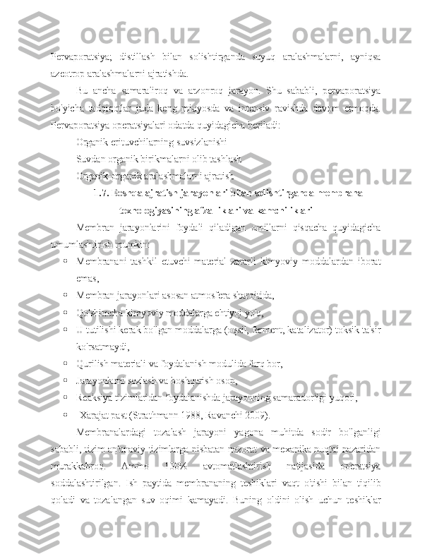 Pervaporatsiya;   distillash   bilan   solishtirganda   suyuq   aralashmalarni,   ayniqsa
azeotrop aralashmalarni ajratishda.
Bu   ancha   samaraliroq   va   arzonroq   jarayon.   Shu   sababli,   pervaporatsiya
bo'yicha   tadqiqotlar   juda   keng   miqyosda   va   intensiv   ravishda   davom   etmoqda.
Pervaporatsiya operatsiyalari odatda quyidagicha beriladi:
Organik erituvchilarning suvsizlanishi
Suvdan organik birikmalarni olib tashlash
Organik-organik aralashmalarni ajratish
1.7. Boshqa ajratish jarayonlari bilan solishtirganda membrana
texnologiyasining afzalliklari va kamchiliklari
Membran   jarayonlarini   foydali   qiladigan   omillarni   qisqacha   quyidagicha
umumlashtirish mumkin:
 Membranani   tashkil   etuvchi   material   zararli   kimyoviy   moddalardan   iborat
emas,
 Membran jarayonlari asosan atmosfera sharoitida,
 Qo'shimcha kimyoviy moddalarga ehtiyoj yo'q,
 U tutilishi kerak bo'lgan moddalarga (oqsil, ferment, katalizator) toksik ta'sir
ko'rsatmaydi,
 Qurilish materiali va foydalanish modulida farq bor,
 Jarayonlarni sozlash va boshqarish oson,
 Reaksiya tizimlaridan foydalanishda jarayonning samaradorligi yuqori,
 -Xarajat past (Strathmann 1988, Ravanchi 2009).
Membranalardagi   tozalash   jarayoni   yagona   muhitda   sodir   bo'lganligi
sababli, tizim an'anaviy tizimlarga nisbatan nazorat va mexanika nuqtai nazaridan
murakkabroq.   Ammo   100%   avtomatlashtirish   natijasida   operatsiya
soddalashtirilgan.   Ish   paytida   membrananing   teshiklari   vaqt   o'tishi   bilan   tiqilib
qoladi   va   tozalangan   suv   oqimi   kamayadi.   Buning   oldini   olish   uchun   teshiklar 