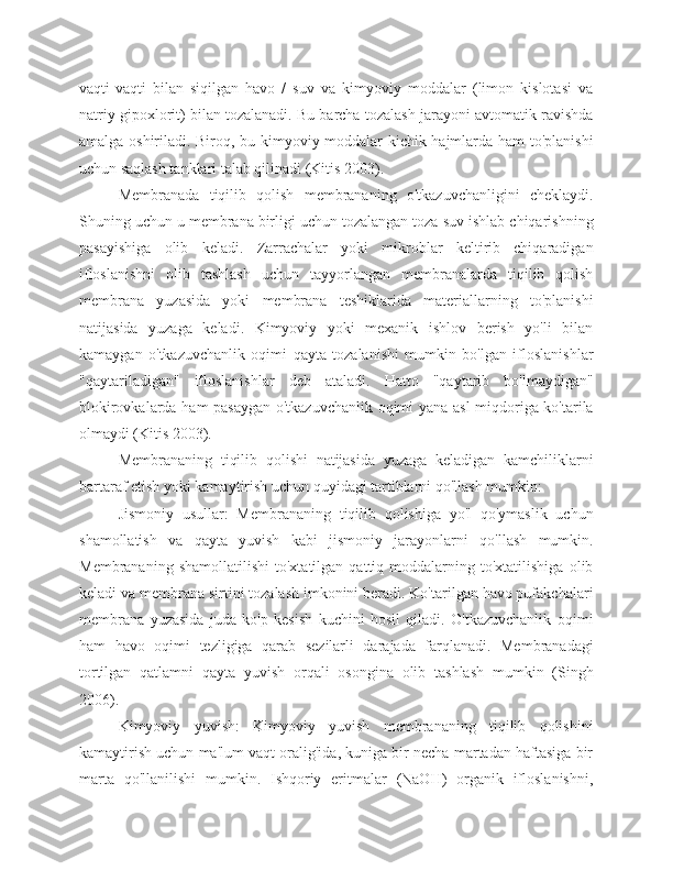 vaqti-vaqti   bilan   siqilgan   havo   /   suv   va   kimyoviy   moddalar   (limon   kislotasi   va
natriy gipoxlorit) bilan tozalanadi. Bu barcha tozalash jarayoni avtomatik ravishda
amalga oshiriladi. Biroq, bu kimyoviy moddalar kichik hajmlarda ham to'planishi
uchun saqlash tanklari talab qilinadi (Kitis 2003).
Membranada   tiqilib   qolish   membrananing   o'tkazuvchanligini   cheklaydi.
Shuning uchun u membrana birligi uchun tozalangan toza suv ishlab chiqarishning
pasayishiga   olib   keladi.   Zarrachalar   yoki   mikroblar   keltirib   chiqaradigan
ifloslanishni   olib   tashlash   uchun   tayyorlangan   membranalarda   tiqilib   qolish
membrana   yuzasida   yoki   membrana   teshiklarida   materiallarning   to'planishi
natijasida   yuzaga   keladi.   Kimyoviy   yoki   mexanik   ishlov   berish   yo'li   bilan
kamaygan   o'tkazuvchanlik   oqimi   qayta   tozalanishi   mumkin   bo'lgan   ifloslanishlar
"qaytariladigan"   ifloslanishlar   deb   ataladi.   Hatto   "qaytarib   bo'lmaydigan"
blokirovkalarda ham pasaygan o'tkazuvchanlik oqimi yana asl  miqdoriga ko'tarila
olmaydi (Kitis 2003).
Membrananing   tiqilib   qolishi   natijasida   yuzaga   keladigan   kamchiliklarni
bartaraf etish yoki kamaytirish uchun quyidagi tartiblarni qo'llash mumkin:
Jismoniy   usullar:   Membrananing   tiqilib   qolishiga   yo'l   qo'ymaslik   uchun
shamollatish   va   qayta   yuvish   kabi   jismoniy   jarayonlarni   qo'llash   mumkin.
Membrananing   shamollatilishi   to'xtatilgan   qattiq   moddalarning  to'xtatilishiga   olib
keladi va membrana sirtini tozalash imkonini beradi. Ko'tarilgan havo pufakchalari
membrana   yuzasida   juda   ko'p   kesish   kuchini   hosil   qiladi.   O'tkazuvchanlik   oqimi
ham   havo   oqimi   tezligiga   qarab   sezilarli   darajada   farqlanadi.   Membranadagi
tortilgan   qatlamni   qayta   yuvish   orqali   osongina   olib   tashlash   mumkin   (Singh
2006).
Kimyoviy   yuvish:   Kimyoviy   yuvish   membrananing   tiqilib   qolishini
kamaytirish uchun ma'lum vaqt oralig'ida, kuniga bir necha martadan haftasiga bir
marta   qo'llanilishi   mumkin.   Ishqoriy   eritmalar   (NaOH)   organik   ifloslanishni, 