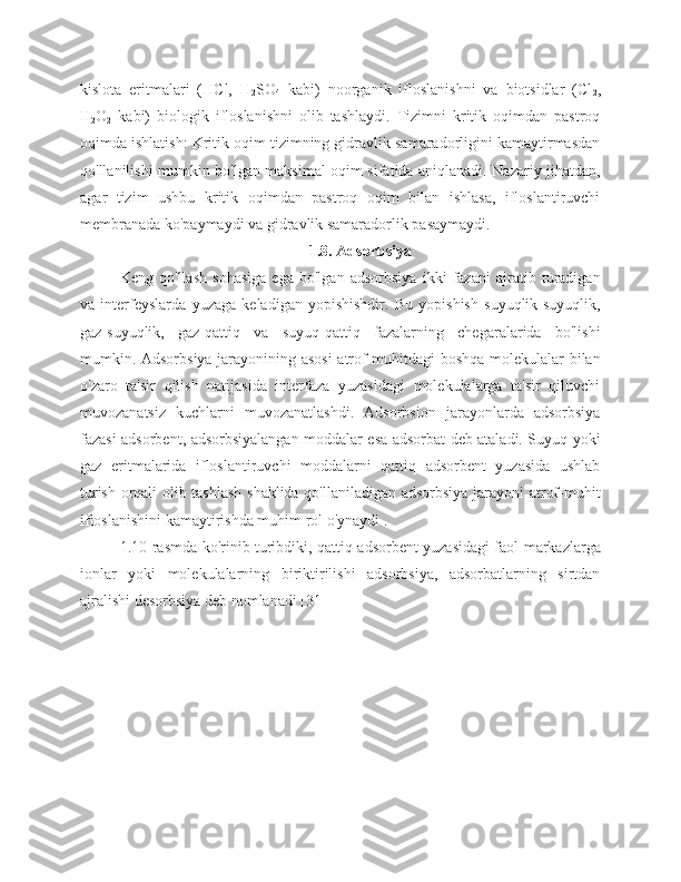 kislota   eritmalari   (HCl,   H
2 SO
4   kabi)   noorganik   ifloslanishni   va   biotsidlar   (Cl
2 ,
H
2 O
2   kabi)   biologik   ifloslanishni   olib   tashlaydi.   Tizimni   kritik   oqimdan   pastroq
oqimda ishlatish: Kritik oqim tizimning gidravlik samaradorligini kamaytirmasdan
qo'llanilishi mumkin bo'lgan maksimal oqim sifatida aniqlanadi. Nazariy jihatdan,
agar   tizim   ushbu   kritik   oqimdan   pastroq   oqim   bilan   ishlasa,   ifloslantiruvchi
membranada ko'paymaydi va gidravlik samaradorlik pasaymaydi.
1.8. Adsorbsiya
Keng   qo'llash   sohasiga   ega   bo'lgan   adsorbsiya   ikki   fazani   ajratib   turadigan
va   interfeyslarda   yuzaga   keladigan   yopishishdir.   Bu   yopishish   suyuqlik-suyuqlik,
gaz-suyuqlik,   gaz-qattiq   va   suyuq-qattiq   fazalarning   chegaralarida   bo'lishi
mumkin. Adsorbsiya jarayonining asosi  atrof-muhitdagi boshqa molekulalar bilan
o'zaro   ta'sir   qilish   natijasida   interfaza   yuzasidagi   molekulalarga   ta'sir   qiluvchi
muvozanatsiz   kuchlarni   muvozanatlashdi.   Adsorbsion   jarayonlarda   adsorbsiya
fazasi adsorbent, adsorbsiyalangan moddalar esa adsorbat deb ataladi. Suyuq yoki
gaz   eritmalarida   ifloslantiruvchi   moddalarni   qattiq   adsorbent   yuzasida   ushlab
turish orqali olib tashlash shaklida qo'llaniladigan adsorbsiya jarayoni atrof-muhit
ifloslanishini kamaytirishda muhim rol o'ynaydi .
1.10-rasmda ko'rinib turibdiki, qattiq adsorbent yuzasidagi faol markazlarga
ionlar   yoki   molekulalarning   biriktirilishi   adsorbsiya,   adsorbatlarning   sirtdan
ajralishi desorbsiya deb nomlanadi [31] 