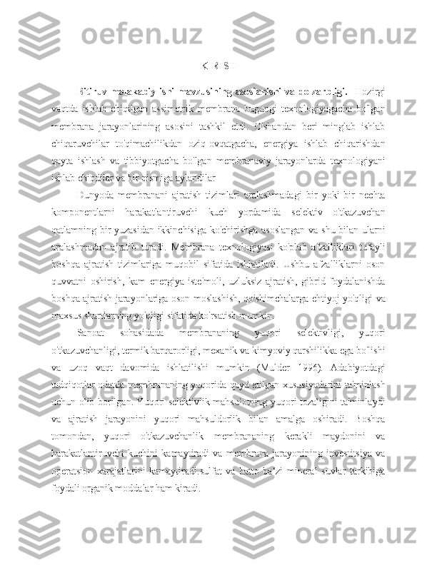 K IRISH
Bitiruv   malakabiy   ishi   mavzusining   asoslanishi   va   dolzarbligi.     Hozirgi
vaqtda   ishlab   chiqilgan   assimetrik   membrana   bugungi   texnologiyagacha   bo'lgan
membrana   jarayonlarining   asosini   tashkil   etdi.   O'shandan   beri   minglab   ishlab
chiqaruvchilar   to'qimachilikdan   oziq-ovqatgacha,   energiya   ishlab   chiqarishdan
qayta   ishlash   va   tibbiyotgacha   bo'lgan   membranaviy   jarayonlarda   texnologiyani
ishlab chiqdilar va bir qismiga aylandilar 
Dunyoda   membranani   ajratish   tizimlari   aralashmadagi   bir   yoki   bir   nechta
komponentlarni   harakatlantiruvchi   kuch   yordamida   selektiv   o'tkazuvchan
qatlamning bir yuzasidan ikkinchisiga ko'chirishga asoslangan  va shu bilan ularni
aralashmadan   ajratib   turadi.   Membrana   texnologiyasi   ko'plab   afzalliklari   tufayli
boshqa   ajratish   tizimlariga   muqobil   sifatida   ishlatiladi.   Ushbu   afzalliklarni   oson
quvvatni   oshirish,   kam   energiya   iste'moli,   uzluksiz   ajratish,   gibrid   foydalanishda
boshqa ajratish jarayonlariga oson moslashish, qo'shimchalarga ehtiyoj yo'qligi va
maxsus shartlarning yo'qligi sifatida ko'rsatish mumkin.
Sanoat   sohasidada   membrananing   yuqori   selektivligi,   yuqori
o'tkazuvchanligi, termik barqarorligi, mexanik va kimyoviy qarshilikka ega bo'lishi
va   uzoq   vaqt   davomida   ishlatilishi   mumkin   (Mulder   1996).   Adabiyotdagi
tadqiqotlar odatda membrananing yuqorida qayd etilgan xususiyatlarini ta'minlash
uchun olib borilgan. Yuqori selektivlik mahsulotning yuqori tozaligini ta'minlaydi
va   ajratish   jarayonini   yuqori   mahsuldorlik   bilan   amalga   oshiradi.   Boshqa
tomondan,   yuqori   o'tkazuvchanlik   membrananing   kerakli   maydonini   va
harakatlantiruvchi   kuchini   kamaytiradi   va   membrana   jarayonining   investitsiya   va
operatsion   xarajatlarini   kamaytiradi. sulfat   va   hatto   ba‘zi   mineral   suvlar   tarkibiga
foydali organik moddalar ham kiradi. 