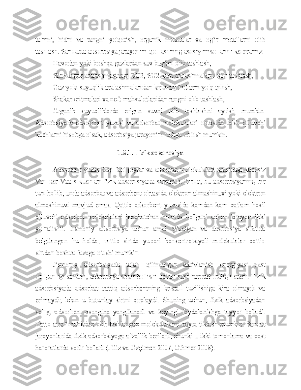 ta'mni,   hidni   va   rangni   yo'qotish,   organik   moddalar   va   og'ir   metallarni   olib
tashlash. Sanoatda adsorbsiya jarayonini qo'llashning asosiy misollarini keltiramiz:
Havodan yoki boshqa gazlardan suv bug'ini olib tashlash,
Sanoat gaz aralashmasidagi CO2, SO2 kabi aralashmalarni olib tashlash,
Gaz yoki suyuqlik aralashmalaridan kiruvchi hidlarni yo'q qilish,
Shakar eritmalari va neft mahsulotlaridan rangni olib tashlash,
Organik   suyuqliklarda   erigan   suvni   olib   tashlashni   aytish   mumkin.
Adsorbsiyada   adsorbent   yuzasi   va   adsorbat   molekulalari   o'rtasida   ta'sir   qiluvchi
kuchlarni hisobga olsak, adsorbsiya jarayonini uchga bo'lish mumkin. 
1.8.1. Fizik adsorbsiya
Adsorbent yuzasidagi faol joylar va adsorbat molekulalari orasidagi kuchsiz
Van  der   Vaals  kuchlari  fizik adsorbsiyada   samarali.  Biroq, bu  adsorbsiyaning  bir
turi bo'lib, unda adsorbat va adsorbent o'rtasida elektron almashinuvi yoki elektron
almashinuvi   mavjud   emas.   Qattiq   adsorbent   yuzasida   kamdan-kam   qatlam   hosil
qiluvchi   adsorbat   molekulalari   harakatchan   holatda   bo'lgani   uchun   jarayon   ikki
yo'nalishli.   Jismoniy   adsorbsiya   uchun   amal   qiladigan   va   desorbsiya   sifatida
belgilangan   bu   holda,   qattiq   sirtda   yuqori   konsentratsiyali   molekulalar   qattiq
sirtdan boshqa fazaga o'tishi mumkin.
Jismoniy   adsorbsiyada   talab   qilinadigan   aktivlanish   energiyasi   past
bo'lganligi sababli, adsorbsiya sodir bo'lishi uchun past harorat oralig'i etarli. Fizik
adsorbsiyada   adsorbat   qattiq   adsorbentning   kristall   tuzilishiga   kira   olmaydi   va
erimaydi;   lekin   u   butunlay   sirtni   qoplaydi.   Shuning   uchun,   fizik   adsorbsiyadan
so'ng,   adsorbent   osongina   yangilanadi   va   keyingi   foydalanishga   tayyor   bo'ladi.
Hatto atrof-muhitdan olib tashlangan molekulalarni qayta tiklash mumkin. Sanoat
jarayonlarida fizik adsorbsiyaga afzallik beriladi, chunki u ikki tomonlama va past
haroratlarda sodir bo'ladi (Filiz va Özçimen 2007, Othmer 2008). 