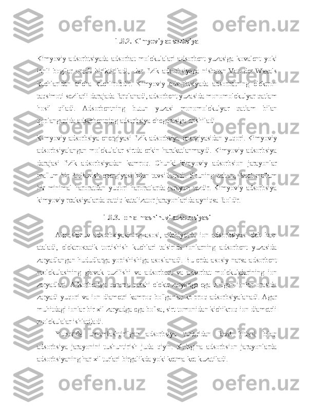 1.8.2. Kimyoviy adsorbsiya
Kimyoviy   adsorbtsiyada   adsorbat   molekulalari   adsorbent   yuzasiga   kovalent   yoki
ionli   bog'lar   orqali   biriktiriladi,   ular   fizik   adsorbsiyaga   nisbatan   Van   der   Waaals
kuchlaridan   ancha   kuchliroqdir.   Kimyoviy   adsorbtsiyada   adsorbatning   elektron
taqsimoti sezilarli darajada farqlanadi, adsorbent yuzasida monomolekulyar qatlam
hosil   qiladi.   Adsorbentning   butun   yuzasi   monomolekulyar   qatlam   bilan
qoplanganida adsorbentning adsorbsiya chegarasiga erishiladi.
Kimyoviy adsorbsiya energiyasi  fizik adsorbsiya  energiyasidan yuqori. Kimyoviy
adsorbsiyalangan   molekulalar   sirtda   erkin   harakatlanmaydi.   Kimyoviy   adsorbsiya
darajasi   fizik   adsorbsiyadan   kamroq.   Chunki   kimyoviy   adsorbsion   jarayonlar
ma'lum   bir   faollanish   energiyasi   bilan   tavsiflanadi.   Shuning   uchun,   faqat   ma'lum
bir   minimal   haroratdan   yuqori   haroratlarda   jarayon   tezdir.   Kimyoviy   adsorbsiya
kimyoviy reaksiyalarda qattiq katalizator jarayonlarida ayniqsa faoldir. 
1.8.3. Ion almashinuvi adsorbsiyasi
Almashinuv   adsorbsiyasining   asosi,   adabiyotda   ion   adsorbsiyasi   deb   ham
ataladi,   elektrostatik   tortishish   kuchlari   ta'sirida   ionlarning   adsorbent   yuzasida
zaryadlangan hududlarga yopishishiga asoslanadi.  Bu erda asosiy narsa  adsorbent
molekulasining   g'ovak   tuzilishi   va   adsorbent   va   adsorbat   molekulalarining   ion
zaryadlari.   Adsorbentga   qarama-qarshi   elektr   zaryadga   ega   bo'lgan   ionlar   orasida
zaryadi   yuqori   va   ion   diametri   kamroq   bo'lganlar   ko'proq   adsorbsiyalanadi.   Agar
muhitdagi ionlar bir xil zaryadga ega bo'lsa, sirt tomonidan kichikroq ion diametrli
molekulalar ishlatiladi.
Yuqorida   umumlashtirilgan   adsorbsiya   turlaridan   faqat   bittasi   bilan
adsorbsiya   jarayonini   tushuntirish   juda   qiyin.   Ko'pgina   adsorbsion   jarayonlarda
adsorbsiyaning har xil turlari birgalikda yoki ketma-ket kuzatiladi. 