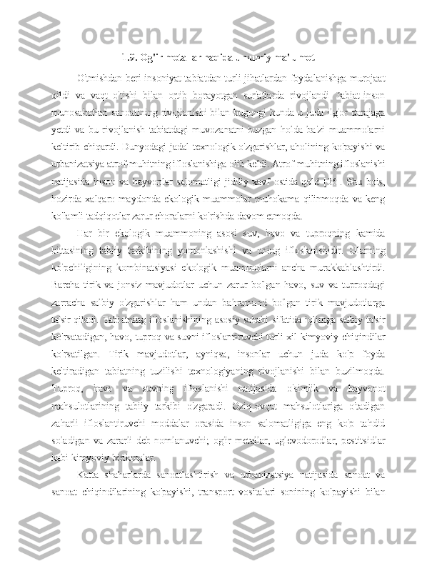 1.9. Og'ir metallar haqida umumiy ma'lumot
O'tmishdan beri insoniyat tabiatdan turli jihatlardan foydalanishga murojaat
qildi   va   vaqt   o'tishi   bilan   ortib   borayotgan   sur'atlarda   rivojlandi   Tabiat-inson
munosabatlari   sanoatining  rivojlanishi   bilan bugungi   kunda  u juda  ilg'or   darajaga
yetdi   va   bu   rivojlanish   tabiatdagi   muvozanatni   buzgan   holda   ba'zi   muammolarni
keltirib chiqardi. Dunyodagi jadal texnologik o'zgarishlar, aholining ko'payishi  va
urbanizatsiya atrof-muhitning ifloslanishiga olib keldi. Atrof-muhitning ifloslanishi
natijasida   inson   va   hayvonlar   salomatligi   jiddiy   xavf   ostida   qold   [26].   Shu   bois,
hozirda   xalqaro   maydonda   ekologik   muammolar   muhokama   qilinmoqda   va   keng
ko'lamli tadqiqotlar zarur choralarni ko'rishda davom etmoqda.
Har   bir   ekologik   muammoning   asosi   suv,   havo   va   tuproqning   kamida
bittasining   tabiiy   tarkibining   yomonlashishi   va   uning   ifloslanishidir.   Ularning
ko'pchiligining   kombinatsiyasi   ekologik   muammolarni   ancha   murakkablashtirdi.
Barcha   tirik   va   jonsiz   mavjudotlar   uchun   zarur   bo'lgan   havo,   suv   va   tuproqdagi
zarracha   salbiy   o'zgarishlar   ham   undan   bahramand   bo'lgan   tirik   mavjudotlarga
ta'sir  qiladi. Tabiatning ifloslanishining asosiy sababi  sifatida iqlimga salbiy ta'sir
ko'rsatadigan, havo, tuproq va suvni ifloslantiruvchi turli xil kimyoviy chiqindilar
ko'rsatilgan.   Tirik   mavjudotlar,   ayniqsa,   insonlar   uchun   juda   ko'p   foyda
keltiradigan   tabiatning   tuzilishi   texnologiyaning   rivojlanishi   bilan   buzilmoqda.
Tuproq,   havo   va   suvning   ifloslanishi   natijasida   o'simlik   va   hayvonot
mahsulotlarining   tabiiy   tarkibi   o'zgaradi.   Oziq-ovqat   mahsulotlariga   o'tadigan
zaharli   ifloslantiruvchi   moddalar   orasida   inson   salomatligiga   eng   ko'p   tahdid
soladigan   va   zararli   deb   nomlanuvchi;   og'ir   metallar,   uglevodorodlar,   pestitsidlar
kabi kimyoviy birikmalar.
Katta   shaharlarda   sanoatlashtirish   va   urbanizatsiya   natijasida   sanoat   va
sanoat   chiqindilarining   ko'payishi,   transport   vositalari   sonining   ko'payishi   bilan 