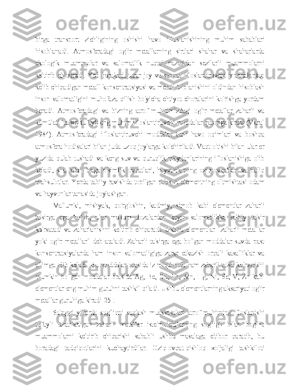 birga   transport   zichligining   oshishi   havo   ifloslanishining   muhim   sabablari
hisoblanadi.   Atmosferadagi   og'ir   metallarning   sirtlari   shahar   va   shaharlarda
ekologik   muammolar   va   salomatlik   nuqtai   nazaridan   sezilarli   muammolarni
keltirib   chiqaradi.   Yo'l   harakati,   turar-joy   va   sanoat   ifloslantiruvchi   moddalardan
kelib chiqadigan metall konsentratsiyasi va metall to'planishini oldindan hisoblash
inson salomatligini muhofaza qilish bo'yicha ehtiyot choralarini ko'rishga yordam
beradi.   Atmosferadagi   va   bizning   atrof-muhitimizdagi   og'ir   metallar   zaharli   va
kümülatif ta'siri tufayli eng muhim ifloslantiruvchi moddalar qatoriga kiradi (Vural
1984).   Atmosferadagi   ifloslantiruvchi   moddalar   turli   havo   oqimlari   va   boshqa
atmosfera hodisalari bilan juda uzoq joylarga ko'chiriladi. Vaqt o'tishi bilan ular er
yuzida   qulab   tushadi   va   keng   suv   va   quruqlik   maydonlarining   ifloslanishiga   olib
keladi,   shu   bilan   birga   o'simlik   ovqatlari,   hayvonlarning   oziq-ovqatlari   va   baliq
mahsulotlar. Yerda tabiiy ravishda topilgan to'qson elementning oltmishtasi  odam
va hayvonlar tanasida joylashgan.
Ma'lumki,   mishyak,   qo'rg'oshin,   kadmiy,   simob   kabi   elementlar   zaharli
ta'sirga   ega   bo'lib,   ular   ma'lum   dozalardan   keyin   salomatlikka   salbiy   ta'sir
ko'rsatadi   va   zaharlanishni   keltirib   chiqaradi.   Ushbu   elementlar   "zaharli   metallar
yoki   og'ir   metallar"   deb   ataladi.   Zaharli   ta'sirga   ega   bo'lgan   moddalar   suvda   past
konsentratsiyalarda   ham   inson   salomatligiga   zarar   etkazish   orqali   kasalliklar   va
o'limga olib keladi. Bu moddalar orasida iz miqdorida ham zaharli ta'sir ko'rsatishi
mumkin   bo'lgan   moddalar   orasida   Ag,   Be,   Cd,   Pb,   Mn,   Hg,   Ni,   Se,   V,   Zn   kabi
elementlar eng muhim guruhni tashkil qiladi. Ushbu elementlarning aksariyati og'ir
metallar guruhiga kiradi[25].
So'nggi   yillarda   sog'liqni   saqlash   muassasalari   atrof-muhitning   ifloslanishi
tufayli   uzatiladigan   zaharli   metallar   iste'molchilarning   sog'lig'i   bilan   bog'liq
muammolarni   keltirib   chiqarishi   sababli   ushbu   masalaga   e'tibor   qaratib,   bu
boradagi   tadqiqotlarini   kuchaytirdilar.   Oziq-ovqat-qishloq   xo'jaligi   tashkiloti 