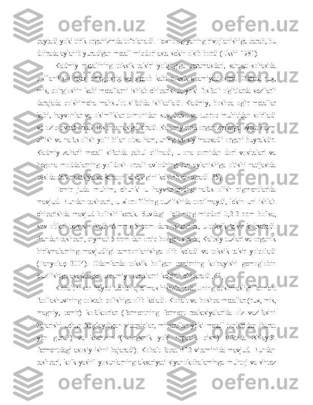 qaytadi yoki tirik organizmda to‘planadi. Texnologiyaning rivojlanishiga qarab, bu
doirada aylanib yuradigan metall miqdori asta-sekin o'sib bordi (Ekshi 1981).
Kadmiy   metalining   toksik   ta'siri   yo'qligiga   qaramasdan,   sanoat   sohasida
qo'llanilishi   bilan   qo'rg'oshin   va   simob   kabi   toksik   ahamiyati   ortdi.   Odatda   rux,
mis, qo'rg'oshin kabi metallarni ishlab chiqarishda yoki fosfatli o'g'itlarda sezilarli
darajada   qo'shimcha   mahsulot   sifatida   ishlatiladi.   Kadmiy,   boshqa   og'ir   metallar
kabi,  hayvonlar   va  o'simliklar   tomonidan  suv,   havo   va   tuproq   muhitidan   so'riladi
va oziq-ovqat orqali inson tanasiga kiradi. Kadmiy tirik organizmlarga ovqat hazm
qilish va nafas olish yo'li bilan o'tsa ham, uning asosiy maqsadli organi buyrakdir.
Kadmiy   zaharli   metall   sifatida   qabul   qilinadi,   u   ona   qornidan   dori   vositalari   va
begona   moddalarning   yo'ldosh   orqali   avlodning   qon   aylanishiga   o'tishi   natijasida
naslda deformatsiya va saraton kasalligini keltirib chiqaradi [35].
Temir   juda   muhim,   chunki   u   hayvonlarning   nafas   olish   pigmentlarida
mavjud.   Bundan   tashqari,   u   xlorofillning   tuzilishida   topilmaydi,   lekin   uni   ishlab
chiqarishda   mavjud   bo'lishi   kerak.   Suvdagi   FeO   ning   miqdori   0,2-2   ppm   bo'lsa,
suv   o'tlari   tezroq   o'sadi.   Ammo   5   ppm   dan   oshganda,   u   toksik   ta'sir   ko'rsatadi.
Bundan tashqari, qiymati 5 ppm dan ortiq bo'lgan suvda; Kaltsiy tuzlari va organik
birikmalarning   mavjudligi   tamponlanishga   olib   keladi   va   toksik   ta'sir   yo'qoladi
(Tanyolaç   2004).   Odamlarda   toksik   bo'lgan   temirning   ko'payishi   gemoglobin
buzilishiga asoslangan umumiy asoratlarni keltirib chiqaradi [41]. 
Kobalt inson hayoti uchun ajralmas hisoblanadi. Uning etishmasligi ferment
faollashuvining to'xtab qolishiga olib keladi. Kobalt va boshqa metallar (rux, mis,
magniy,   temir)   kofaktorlar   (fermentning   ferment   reaktsiyalarida   o'z   vazifasini
bajarishi   uchun   bog'laydigan   vitaminlar,   minerallar   yoki   metall   ionlaridan   iborat
yon   guruh)   va   koenzim   (noorganik   yoki   organik   qism)   sifatida   ishlaydi.
fermentdagi   asosiy   ishni   bajaradi).   Kobalt   faqat   B12   vitaminida   mavjud.   Bundan
tashqari,   ko'k   yashil   yosunlarning   aksariyati   siyanokobalaminga   muhtoj   va   sintez 