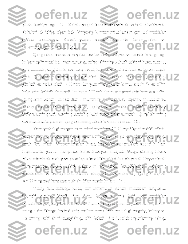 qilish   kuchiga   ega   [12].   Kobalt   yuqori   konsentratsiyalarda   zaharli   hisoblanadi.
Kobaltni o'z ichiga olgan ba'zi  kimyoviy komponentlar kanserogen faol moddalar
sifatida   tasniflanadi.   Kobalt   yuqori   konsentratsiyalarda   fibroz,   astma   va
pnevmoniyaga olib keladi [14].
Qo'rg'oshin   kundalik   hayotda   tez-tez   ishlatiladigan   va   toksik   ta'sirga   ega
bo'lgan og'ir metaldir. Inson tanasiga qo'rg'oshinning zaharli ta'sirini havo, tuproq,
xalq tabobati, kulolchilik, suv, oziq-ovqat, kosmetika mahsulotlari va benzin orqali
oladi.   Qo'rg'oshin   barcha   yosh   guruhlari   uchun   zaharli   hisoblanadi,   chunki   u
yutiladi   va   nafas   oladi.   800   ppb   dan   yuqori   qiymatlar   koma,   soqchilik   va   o'lim
belgilarini keltirib chiqaradi. Bu hatto 100 ppb dan past qiymatlarda ham xavflidir..
Qo'rg'oshin   zaharli   bo'lsa;   Atrof   muhitning   pH   darajasi,   organik   moddalar   va
boshqa   elementlarning   mavjudligi,   qo'rg'oshinni   tashkil   etuvchi   kimyoviy
birikmalarning   turi,   suvning   qattiqligi   kabi   parametrlar   samarali.   Qo'rg'oshinning
suv muhitida to'planishi qo'rg'oshinning toksik ta'sirini oshiradi [16].
Katta yoshdagi marganets miqdori taxminan 10-20 mg / kg ni tashkil qiladi.
Marganetsning   kontsentratsiyasi   organlarning   tuzilishiga   va   odamning   yoshiga
qarab   farq   qiladi.   Mitoxondriyalar   (jigar,   buyraklar   va   ichaklar)   yuqori   bo'lgan
to'qimalarda   yuqori   marganets   konsentratsiyasi   mavjud.   Marganetsning   toksik
ta'siri odamlarda asabiy va psixologik kasalliklarni keltirib chiqaradi. Hayvonlarda
marganetsning   toksik   ta'siri   oshqozon   va   ichak   kasalliklarini,   o'sishning
kechikishini   va   kamqonlikni   keltirib   chiqaradi.   O'simliklarda;   Qo'ng'ir   dog'lar
MnO2 ning eski barglarga tushishi bilan paydo bo'ladi [18].
Tibbiy   tadqiqotlarga   ko'ra,   bor   birikmalari   zaharli   moddalar   darajasida
ikkinchi   guruhga   kiradi.   Bor;   Azot,   kaltsiy   va   mis   kabi   oziq   moddalar
almashinuviga ijobiy ta'sir ko'rsatadi. Bu inson ovqatlanishida juda muhim, ammo
uning   o'simliklarga   foydasi   aniq   ma'lum   emas.   Bor   tanqisligi   magniy,   kaltsiy   va
fosforning   so'rilishini   pasayishiga   olib   keladi.   Bor   ko'plab   organlarning   ishiga 