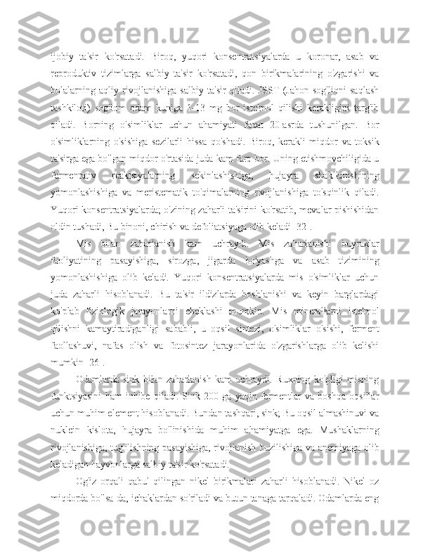 ijobiy   ta'sir   ko'rsatadi.   Biroq,   yuqori   konsentratsiyalarda   u   koronar,   asab   va
reproduktiv   tizimlarga   salbiy   ta'sir   ko'rsatadi,   qon   birikmalarining   o'zgarishi   va
bolalarning   aqliy   rivojlanishiga   salbiy   ta'sir   qiladi.   JSST   (Jahon   sog'liqni   saqlash
tashkiloti)   sog'lom   odam   kuniga   1-13   mg   bor   iste'mol   qilishi   kerakligini   targ'ib
qiladi.   Borning   o'simliklar   uchun   ahamiyati   faqat   20-asrda   tushunilgan.   Bor
o'simliklarning   o'sishiga   sezilarli   hissa   qo'shadi.   Biroq,   kerakli   miqdor   va   toksik
ta'sirga ega bo'lgan miqdor o'rtasida juda kam farq bor. Uning etishmovchiligida u
fermentativ   reaktsiyalarning   sekinlashishiga,   hujayra   shakllanishining
yomonlashishiga   va   meristematik   to'qimalarning   rivojlanishiga   to'sqinlik   qiladi.
Yuqori konsentratsiyalarda; o'zining zaharli ta'sirini ko'rsatib, mevalar pishishidan
oldin tushadi, Bu binoni, chirish va defoliatsiyaga olib keladi [32].
Mis   bilan   zaharlanish   kam   uchraydi.   Mis   zaharlanishi   buyraklar
faoliyatining   pasayishiga,   sirozga,   jigarda   bo'yashga   va   asab   tizimining
yomonlashishiga   olib   keladi.   Yuqori   konsentratsiyalarda   mis   o'simliklar   uchun
juda   zaharli   hisoblanadi.   Bu   ta'sir   ildizlarda   boshlanishi   va   keyin   barglardagi
ko'plab   fiziologik   jarayonlarni   cheklashi   mumkin.   Mis   minerallarni   iste'mol
qilishni   kamaytiradiganligi   sababli,   u   oqsil   sintezi,   o'simliklar   o'sishi,   ferment
faollashuvi,   nafas   olish   va   fotosintez   jarayonlarida   o'zgarishlarga   olib   kelishi
mumkin [26].
Odamlarda   sink   bilan   zaharlanish   kam   uchraydi.   Ruxning   ko'pligi   misning
funktsiyasini   ham   inhibe   qiladi.   Sink   200   ga   yaqin   fermentlar   va   boshqa   oqsillar
uchun muhim element hisoblanadi. Bundan tashqari, sink; Bu oqsil almashinuvi va
nuklein   kislota,   hujayra   bo'linishida   muhim   ahamiyatga   ega.   Mushaklarning
rivojlanishiga, tug'ilishning pasayishiga, rivojlanish buzilishiga va anemiyaga olib
keladigan hayvonlarga salbiy ta'sir ko'rsatadi.
Og'iz   orqali   qabul   qilingan   nikel   birikmalari   zaharli   hisoblanadi.   Nikel   oz
miqdorda bo'lsa-da, ichaklardan so'riladi va butun tanaga tarqaladi. Odamlarda eng 