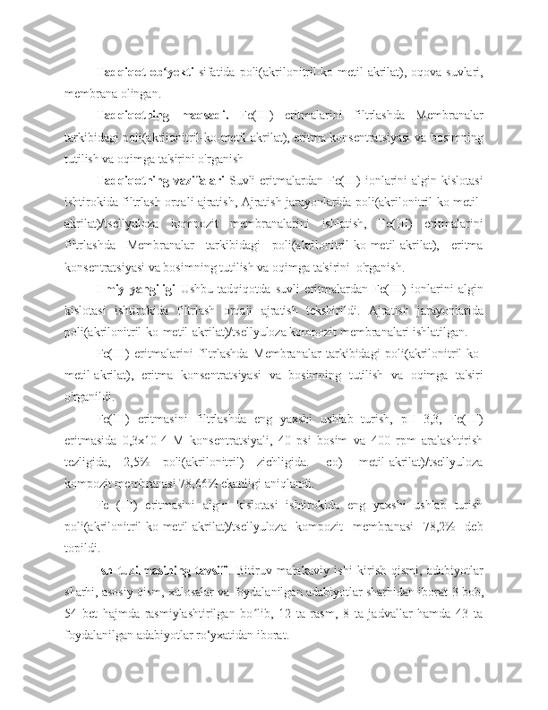 Tadqiqot  ob yektiʻ   sifatida   poli(akrilonitril-ko-metil-akrilat), oqova suvlari,
membrana  olingan .
Tadqiqotning   maqsadi.   Fe(III)   eritmalarini   filtrlashda   Membranalar
tarkibidagi poli(akrilonitril-ko-metil-akrilat), eritma konsentratsiyasi va bosimning
tutilish va oqimga ta'sirini o'rganish
Tadqiqotning vazifalari   Suvli  eritmalardan Fe(III)  ionlarini  algin kislotasi
ishtirokida filtrlash orqali ajratish , Ajratish jarayonlarida poli(akrilonitril-ko-metil-
akrilat)/tsellyuloza   kompozit   membranalarini   ishlatish,   Fe(III)   eritmalarini
filtrlashda   Membranalar   tarkibidagi   poli(akrilonitril-ko-metil-akrilat),   eritma
konsentratsiyasi va bosimning tutilish va oqimga ta'sirini  o'rganish. 
Ilmiy   yangiligi   Ushbu   tadqiqotda   s uvli   eritmalardan   Fe(III)   ionlarini   algin
kislotasi   ishtirokida   filtrlash   orqali   ajratish   tekshirildi.   Ajratish   jarayonlarida
poli(akrilonitril-ko-metil-akrilat)/tsellyuloza kompozit membranalari ishlatilgan.
Fe(III)   eritmalarini   filtrlashda   Membranalar   tarkibidagi   poli(akrilonitril-ko-
metil-akrilat),   eritma   konsentratsiyasi   va   bosimning   tutilish   va   oqimga   ta'siri
o'rganildi.
Fe(III)   eritmasini   filtrlashda   eng   yaxshi   ushlab   turish,   pH=3,3,   Fe(III)
eritmasida   0,3x10-4   M   konsentratsiyali,   40   psi   bosim   va   400   rpm   aralashtirish
tezligida,   2,5%   poli(akrilonitril)   zichligida.   -co)   -metil-akrilat)/tsellyuloza
kompozit membranasi 78,66% ekanligi aniqlandi.
Fe   (III)   eritmasini   algin   kislotasi   ishtirokida   eng   yaxshi   ushlab   turish
poli(akrilonitril-ko-metil-akrilat)/tsellyuloza   kompozit   membranasi   78,2%   deb
topildi.
Ish   tuzilmasining   tavsifi .   Bitiruv   malakaviy   ishi   kirish   qismi,   adabiyotlar
sharhi, asosiy qism, xulosalar va foydalanilgan adabiyotlar sharhidan iborat   3 bob,
54   bet   hajmda   rasmiylashtirilgan   bo lib,   12   ta   rasm,   8   ta   jadvallar   hamda   43   ta	
ʻ
foydalanilgan adabiyotlar ro‘yxatidan iborat. 