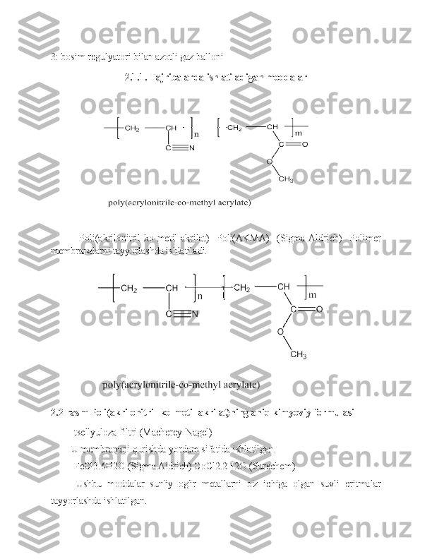 3: bosim regulyatori bilan azotli gaz balloni
2.1.1. Tajribalarda ishlatiladigan moddalar
-Poli(akrilonitril-ko-metil-akrilat)   Poli(AKMA)   (Sigma-Aldrich)   Polimer
membranalarni tayyorlashda ishlatiladi.
2.2-rasm Poli(akrilonitril-ko-metil-akrilat)ning aniq kimyoviy formulasi
-tsellyuloza filtri (Macherey-Nagel)
U membranani qurishda yordam sifatida ishlatilgan.
-FeCl3.6H2O (Sigma Aldrich) CoCl2.2H2O (Surechem)
Ushbu   moddalar   sun'iy   og'ir   metallarni   o'z   ichiga   olgan   suvli   eritmalar
tayyorlashda ishlatilgan. 