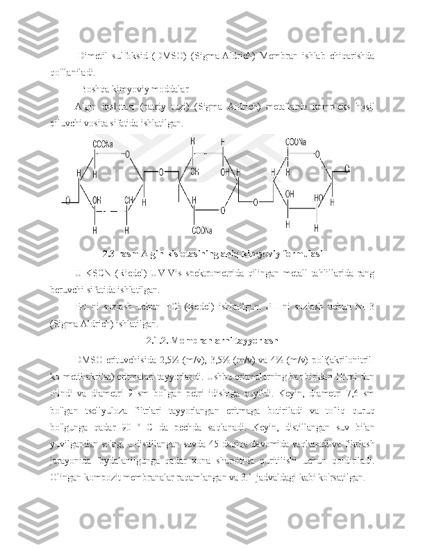 -Dimetil   sulfoksid   (DMSO)   (Sigma-Aldrich)   Membran   ishlab   chiqarishda
qo'llaniladi.
- Boshqa kimyoviy moddalar
Algin   kislotasi   (natriy   tuzi)   (Sigma   Aldrich)   metallarda   kompleks   hosil
qiluvchi vosita sifatida ishlatilgan.
2.3-rasm Algin kislotasining aniq kimyoviy formulasi
U   KSCN   (Riedel)   UV-Vis   spektrometrida   qilingan   metall   tahlillarida   rang
beruvchi sifatida ishlatilgan.
PH   ni   sozlash   uchun   HCl   (Redel)   ishlatilgan.   PH   ni   sozlash   uchun   NH3
(Sigma Aldrich) ishlatilgan.
2.1.2. Membranlarni tayyorlash
DMSO erituvchisida 2,5% (m/v), 3,5% (m/v) va 4% (m/v) poli(akrilonitril-
ko-metil-akrilat) eritmalari tayyorlandi. Ushbu eritmalarning har biridan 10 ml dan
olindi   va   diametri   9   sm   bo'lgan   petri   idishiga   quyildi.   Keyin,   diametri   7,6   sm
bo'lgan   tsellyuloza   filtrlari   tayyorlangan   eritmaga   botiriladi   va   to'liq   quruq
bo'lgunga   qadar   90   °   C   da   pechda   saqlanadi.   Keyin,   distillangan   suv   bilan
yuvilgandan so'ng, u distillangan suvda 45 daqiqa davomida saqlanadi va filtrlash
jarayonida   foydalanilgunga   qadar   xona   sharoitida   quritilishi   uchun   qoldiriladi.
Olingan kompozit membranalar raqamlangan va 3.1-jadvaldagi kabi ko'rsatilgan. 