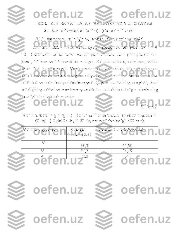 III  BOB.  TAJRIBA NATIJALARI VA ULARNING MUHOKAMASI
3.1. Suvli eritmalardan temir (III) ionlarini filtrlash
3.1.1. Membrana qalinligining ushlab turish va oqimga ta'siri
Bu erda pH=3,3, P=30 psi va 400 ayl/min aralashtirish tezligida 0,5x10-4 M
Fe(III)   eritmasini   ushlab   turish   va   oqimga   membrana   qalinligining   ta’siri   4.2-
jadval, 4.4-rasm  va 4.5-rasmda ko‘rsatilgan. Ko'rinib turibdiki, oqim ham, ushlab
turish   foizi   ham   kamaydi.   Membrananing   qalinligi   oshishi   bilan   membranani
qo'llab-quvvatlovchi   qism   bo'lgan   tsellyuloza   qatlamining   teshiklari   ko'proq
to'ldiriladi   va   oqim   kutilganidek   kamayadi.   Quyosh   tutilishining   pasayishi;   Buni
qalinligining  oshishi  va  membrana yuzasida   ion tutilishi   past   bo'lgan  qismlarning
ustunligi bilan izohlash mumkin.
3.1-jadval
Membrana qalinligining Fe(III) eritmasi filtrlashda tutilish va oqimga ta’siri
(CFe(III)=0,5x10-4 M, P=30 Pa, aralashtirish tezligi=400 rpm)
Membrana qalinligi Ushlangan   modda
miqdori (%R) Oqim (L/m2.soat)
MI
38,2 44,58
MII 30,2 18,75
MIII 22,2 1,40 