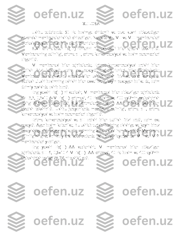  XULOSA
Ushbu   tadqiqotda   50   Pa   bosimga   chidamli   va   toza   suvni   o'tkazadigan
gözenekli membranalar ishlab chiqarilgan. Natijada MI, MII va MIII membranalari
filtrlash jarayoni uchun mos ekanligi aniqlandi.
Suvli   eritmalardan   Fe(III)   ionlarini   filtrlash   usuli   bilan   ajratish   tekshirildi.
Membrananing qalinligi, eritma pH, eritma konsentratsiyasi va bosim parametrlari
o'rganildi.
MI   membranasi   bilan   tajribalarda;   Eritma   kontsentratsiyasi   ortishi   bilan
tutilish   foizi   kamaydi,   oqim   esa   pasaydi.   Fe(III)   ionlari   bilan   tajribalarda;
Membrana   qalinligi   va   pH   ortishi   bilan   ushlab   turish   foizi   va   oqim   kamayadi.
Saqlash ulushi bosimning oshishi bilan avval ortib, keyin pasaygan bo'lsa-da, oqim
doimiy ravishda oshib bordi.
Eng yaxshi Fe(III) ni saqlash; MI membranasi bilan o'tkazilgan tajribalarda
pH=3,3,   0,3x10-4   M   Fe(III)   eritmasi,   40   Pa   bosim   va   400   ayl/min   aralashtirish
tezligi 78,66% ni tashkil etdi. Suvli eritmalardan Fe(III)+AA ni filtrlash usuli bilan
ajratish   tekshirildi.   Ushbu   jarayonlarda   membrana   qalinligi,   eritma   pH,   eritma
konsentratsiyasi va bosim parametrlari o'rganildi.
Eritma   konsentratsiyasi   va   pH   ortishi   bilan   tutilish   foizi   ortdi,   oqim   esa
pasaydi. Agar bosim ko'tarilsa; Bu ushlab turish foizining o'sishiga va keyin biroz
pasayishiga olib kelgan bo'lsa-da, oqimning katta o'sishi ham kuzatildi. Membrana
qalinligining   ta'siri   bo'yicha   tadqiqotlarda   MI   o'tkazilayotganda   MII   va   MIII
membranalari yopilgan.
Eng   yaxshi   Fe(III)+AA   saqlanishi;   MI   membranasi   bilan   o'tkazilgan
tajribalarda pH=6, 0,5x10-4 M Fe(III)+AA eritmasi, 40 Pa bosim  va 400 ayl/min
aralashtirish tezligi 78,2% ni tashkil etdi. 