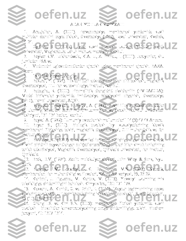 ADABIYOTLAR RO‘YXATI
1. Araujalian,   A.   (2001).   Pervaporatsiya   membranasi   yordamida   suvli
muhitdan   etanolni   qayta   tiklash,   dissertatsiya   (PhD),   Laval   universiteti,   Kvebek,
14-24.
2. Oydinol,   I.F.   (2009).   Ilg'or   suvni   tozalash   usullari,   Yulduz   Texnik
Universiteti, Magistratura uchun ma'ruza matnlari, Istanbul.
3. Beyker   R.V.   Lokhandwala,   K.A.   U,   Z.   Pinnau,   I.   (2001).   Jarayonlar,   shu
jumladan PSA va
4. Vodorodni   uglevodorodlardan   ajratish   uchun   membranani   ajratish.   BAZA.
Patent
5. 183, 628. Beyker, Angliya.
6. Basural, Y. (1996). Fosfatni turli adsorbentlar bilan olib tashlash, magistrlik
dissertatsiyasi, ITU Fan va texnologiya instituti, Istanbul.
7. Battaglia,   R.   (2000).   Piromellitik   diangidrid   oksidianilin   (PMDA/ODA):
Model   birikmalar   yordamida   imidizatsiya   rektsiyasini   o'rganish,   dissertatsiya
(PhD), Templ universiteti, AQSh.
8. Baykurt,   F.   Baykurt,   S.   Aydin,   A.   (1987).   Suvni   ifloslantiruvchi   moddalar
va   ularning   xossalari.   Atrof-muhit   muammolari   va   asrash.   Istanbul   universiteti
nashriyoti, 131-134-betlar, Istanbul.
9. Baysal A. (1989): "Umumiy ovqatlanish ma'lumotlari" 14 (5) 47-48 Anqara.
10. Boyar   S.,   (2010).   Biologik   tozalash   loy   xususiyatlarining   klassik
membranani   filtrlashiga   ta'siri,   magistrlik   dissertatsiyasi,   GIT   muhandislik   va   fan
instituti, Kojaeli.
11. Bo‘zkaya, O. (2010). Sink va nikel ionlarini o'z ichiga olgan suvli muhitda
4-vinil piridinli payvandlangan poli(etilentereftalat) tolalari bilan simob ionlarining
tanlab adsorbsiyasi,  Magistrlik dissertatsiyasi,  Qirikkale universiteti, Fan instituti,
Qırıkkale.
12. Brek,   D.V.   (1974).   Zeolit   molekulyar   elaklari,   John   Wiey   &   Sons,   Nyu-
York.
13. Bungay,   P.M.   Lonsdeyl,   H.K.   DE   Pinho,   M.N.   (1983).   Sintetik,
membranalar: Fan muhandisligi va ilovalari, NATO Asi seriyasi, 35, 23-29.
14. Kanbrol,   J.   Figueroa,   M.   Kantos,   M.   (2015).   Yovvoyi   uzumning   mis
toksikligiga chidamliligini baholash. Kimyosfera, 120: 171-178.
15. Kassano,   A.   Konidi,   C.   va   Drioli,   E.   (2011).   "Zaytun   tegirmonining   oqava
suvlarini tozalashda UF membranalarining ishlashini taqqoslash", Suv tadqiqotlari,
45 (10), 3197-3204.
16. Chang   I.S.   va   Kim   S.N.   (2005):   membranani   filtrlash   yordamida   suvni
tozalash   -   biosolidlar   konsentratsiyasining   tortga   chidamliligiga   ta'siri.   Biochem
jarayoni, 40: 1307-1314. 