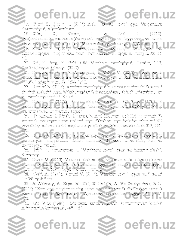 17. Cifchi   C,   Qo'qon   I.,   (2016)   AKÜ   Fan   va   Texnologiya.   Magistratura
dissertatsiyasi, Afyonkarahisar
18. Cifci,   C.,   Kopan,   I.   va   Erol,   I.   (2019).
Poli(akrilonitril-ko-metilakrilat)/kompozit   membranalarni   tayyorlash   va   ularni
oqava suvlarni tozalashda qo‘llash. Makromolekulyar fanlar jurnali, A qism, 1–6.
19. Kouts,   T.   (2014).   Gemoglobindagi   temirning   fiziologiyasi   va
patofiziologiyasi - bog'liq kasalliklar. Erkin Radikal Biologiya va Tibbiyot, 72: 23-
40.
20. Cui,   F.   Jiang,   Y.   Field   R.W.   Membran   texnologiyasi,   Elsevier,   1-12,
Oksford, Buyuk Britaniya. (2010).
21. Darolles,   C.   Sage,   N.   Armengaud,   J.   Malard   V.   (2013).   Kobalt   oksidi
zarrachalarining toksikligini in vitro baholash: shovqinni aniqlash va chetlab o'tish.
Toksikologiya in vitro, 27: 1699-1710.
22. Demiral N. (2008). Membran texnologiyasi bilan paxta to'qimachilik sanoati
chiqindi suvlarini qayta ishlash, magistrlik dissertatsiyasi, Kojaeli universiteti, Fan
va texnologiya instituti, Kojaeli.
23. Deveci,   F.   (2007).   Sanoat   chiqindi   suvlarida   SO4-3   va   BO3-3   ni
elektrodializ usuli bilan olib tashlashni tekshirish, magistrlik dissertatsiyasi, GYTE
muhandislik va fan instituti, Kojaeli.
24. Dhokapkar, R. Girish, R. Tapas, N. And Sukumar D. (2007). To'qimachilik
sanoatida tozalangan oqava suvlarni qayta tiklash va qayta ishlatish uchun etti RO
zavodining etti natijalarini ekspluatatsiya qilish natijalari, tuzsizlantirish 217, 291-
300.
25. Dincer, A. (2007). Sepiolit va kengaytirilgan perlitga katyonil poliakrilamid
adsorbsiyasi,   magistratura   fanlari   nomzodi,   Balikesir   universiteti,   Fan   va
texnologiya instituti.
26. Drioli,   E.   Fontananova   E.   "Membrana   texnologiyasi   va   barqaror   o'sish",
Kimyoviy.
27. Duran   M.   (2012).   Vodorod   olish   va   ajratish   uchun   silika   bilan   qoplangan
alumina   asosidagi   katalitik   membranalarni   tayyorlash,   magistrlik   dissertatsiyasi,
Hitit Uni. Fan va texnologiya instituti, Chorum.
28. Ekshi,   A.   (1981).   Richard   V.   (2004).   Membran   texnologiyasi   va   ilovalari
Jon Wiley & Sons.
29. Al-Abbassiy,   A.   Xayet   M.   Kiai,   X.   Hafidiy,   A.   Ve   Garsiya-Payo,   M.C.
(2013). "Xom zaytun tegirmonining oqava suvlarini osmotik distillash va osmotik
membran   distillash   bilan   tozalash",   Ajratish   va   tozalash   texnologiyasi,   104,   327-
332.
30. FAO-VOZ   (1984):   Oziq-ovqat   standarti   dasturi   Kontaminantlar   kodeksi
Alimentarius komissiyasi, xvii- Ed1. 