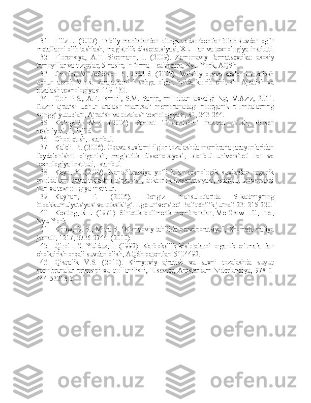 31. Filiz E. (2007). Tabiiy manbalardan olingan adsorbentlar bilan suvdan og'ir
metallarni olib tashlash, magistrlik dissertatsiyasi, XEI Fan va texnologiya instituti.
32. Florensiya,   A.T.   Siepmann,   J.   (2009).   Zamonaviy   farmatsevtika:   asosiy
tamoyillar va tizimlar, 5-nashr, Informa Healthcare, Nyu-York, AQSh.
33. Gander,   M.   Jefferson   B.,   Judd   S.   (2000).   Maishiy   oqava   suvlarni   tozalash
uchun   aerob   MBR:   xarajatlarni   hisobga   olgan   holda   ko'rib   chiqish.   Ajratish   va
tozalash texnologiyasi 119-130.
34. Goh   P.S.,   A.F.   Ismoil,   S.M.   Sanip,   miloddan   avvalgi   Ng,   M.Aziz,   2011.
Gazni   ajratish   uchun   aralash   matritsali   membranadagi   noorganik   plombalarning
so'nggi yutuqlari, Ajratish va tozalash texnologiyasi, 81, 243-264.
35. Ko‘ngilli,   M.T.   (2004).   Sanoat   ifloslanishini   nazorat   qilish,   Birsen
nashriyoti, 1, 1-jild.
36. Chop etish, Istanbul.
37. Kaleli. B. (2006). Oqava suvlarni ilg'or tozalashda membrana jarayonlaridan
foydalanishni   o'rganish,   magistrlik   dissertatsiyasi,   Istanbul   universiteti   Fan   va
texnologiya instituti, Istanbul.
38. Kaya,   Y.   (2007).   Nanofiltratsiya   yo li   bilan   texnologik   suvlardan   organikʻ
moddalarni qayta tiklashni o rganish, doktorlik dissertatsiyasi, Istanbul universiteti	
ʻ
Fan va texnologiya instituti.
39. Kayhan,   F.   (2006).   Dengiz   mahsulotlarida   S-kadmiyning
bioakkumulyatsiyasi va toksikligi. Ege universiteti Baliqchilik jurnali 23: 215-220.
40. Kesting, R.E. (1971). Sintetik polimerik membranalar, Mc  Graw-Hill, Inc.,
Nyu-York.
41. Khow, O. S., Mitra S. "Kimyoviy tahlilda pervaporatsiya", Xromatografiya
jurnali, 1217, 2736-2746. (2010).
42. Qirol   J.C.   Yulduz,   J.   (1992).   Karboksilik   kislotalarni   organik   eritmalardan
cho'ktirish orqali suvdan olish, AQSh patentlari 5104492.
43. Qisqalik   V.S.   (2010).   Kimyoviy   ajratish   va   suvni   tozalashda   suyuq
membranalar   printsipi   va   qo'llanilishi,   Elsevier,   Amsterdam-Niderlandiya,   978-0-
444-53218-3. 