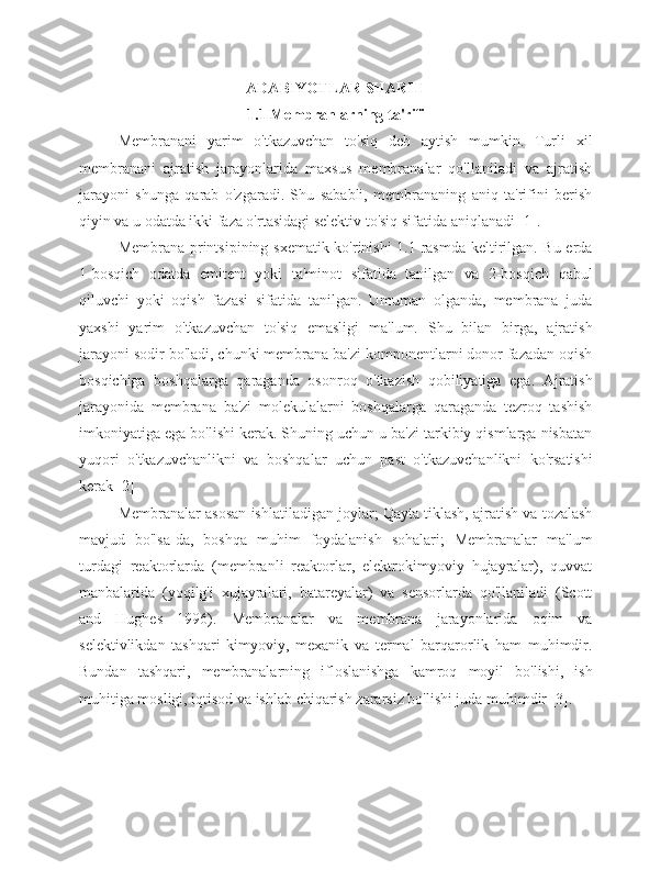 ADABIYOTLAR SHARHI
1.1 Membranlarning ta'rifi
Membranani   yarim   o'tkazuvchan   to'siq   deb   aytish   mumkin.   Turli   xil
membranani   ajratish   jarayonlarida   maxsus   membranalar   qo'llaniladi   va   ajratish
jarayoni   shunga   qarab   o'zgaradi.   Shu   sababli,   membrananing   aniq   ta'rifini   berish
qiyin va u odatda ikki faza o'rtasidagi selektiv to'siq sifatida aniqlanadi [1].
Membrana printsipining sxematik ko'rinishi 1.1-rasmda keltirilgan. Bu erda
1-bosqich   odatda   emitent   yoki   ta'minot   sifatida   tanilgan   va   2-bosqich   qabul
qiluvchi   yoki   oqish   fazasi   sifatida   tanilgan.   Umuman   olganda,   membrana   juda
yaxshi   yarim   o'tkazuvchan   to'siq   emasligi   ma'lum.   Shu   bilan   birga,   ajratish
jarayoni sodir bo'ladi, chunki membrana ba'zi komponentlarni donor fazadan oqish
bosqichiga   boshqalarga   qaraganda   osonroq   o'tkazish   qobiliyatiga   ega.   Ajratish
jarayonida   membrana   ba'zi   molekulalarni   boshqalarga   qaraganda   tezroq   tashish
imkoniyatiga ega bo'lishi kerak. Shuning uchun u ba'zi tarkibiy qismlarga nisbatan
yuqori   o'tkazuvchanlikni   va   boshqalar   uchun   past   o'tkazuvchanlikni   ko'rsatishi
kerak [2]
Membranalar asosan ishlatiladigan joylar; Qayta tiklash, ajratish va tozalash
mavjud   bo'lsa-da,   boshqa   muhim   foydalanish   sohalari;   Membranalar   ma'lum
turdagi   reaktorlarda   (membranli   reaktorlar,   elektrokimyoviy   hujayralar),   quvvat
manbalarida   (yoqilg'i   xujayralari,   batareyalar)   va   sensorlarda   qo'llaniladi   (Scott
and   Hughes   1996).   Membranalar   va   membrana   jarayonlarida   oqim   va
selektivlikdan   tashqari   kimyoviy,   mexanik   va   termal   barqarorlik   ham   muhimdir.
Bundan   tashqari,   membranalarning   ifloslanishga   kamroq   moyil   bo'lishi,   ish
muhitiga mosligi, iqtisod va ishlab chiqarish zararsiz bo'lishi juda muhimdir [3]. 