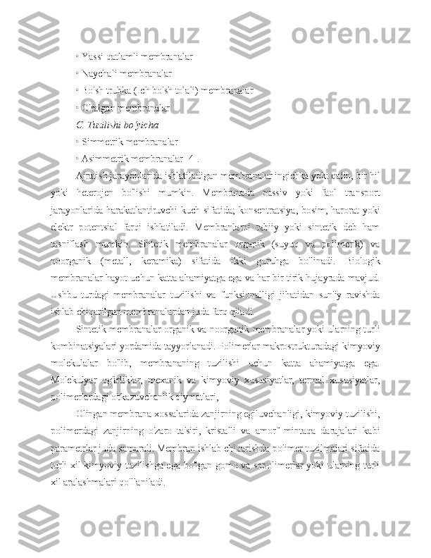 • Yassi qatlamli membranalar
• Naychali membranalar
• Bo'sh trubka (Ich bo'sh tolali) membranalar
• O'ralgan membranalar
C. Tuzilishi bo‘yicha
• Simmetrik membranalar
• Asimmetrik membranalar [4].
Ajratish jarayonlarida ishlatiladigan membranalar ingichka yoki qalin, bir hil
yoki   heterojen   bo'lishi   mumkin.   Membranada   passiv   yoki   faol   transport
jarayonlarida harakatlantiruvchi kuch sifatida; konsentratsiya, bosim, harorat yoki
elektr   potentsial   farqi   ishlatiladi.   Membranlarni   tabiiy   yoki   sintetik   deb   ham
tasniflash   mumkin.   Sintetik   membranalar   organik   (suyuq   va   polimerik)   va
noorganik   (metall,   keramika)   sifatida   ikki   guruhga   bo'linadi.   Biologik
membranalar hayot uchun katta ahamiyatga ega va har bir tirik hujayrada mavjud.
Ushbu   turdagi   membranalar   tuzilishi   va   funksionalligi   jihatidan   sun'iy   ravishda
ishlab chiqarilgan membranalardan juda farq qiladi.
Sintetik membranalar organik va noorganik membranalar yoki ularning turli
kombinatsiyalari yordamida tayyorlanadi. Polimerlar makrostrukturadagi kimyoviy
molekulalar   bo'lib,   membrananing   tuzilishi   uchun   katta   ahamiyatga   ega.
Molekulyar   og'irliklar,   mexanik   va   kimyoviy   xususiyatlar,   termal   xususiyatlar,
polimerlardagi o'tkazuvchanlik qiymatlari,
Olingan membrana xossalarida zanjirning egiluvchanligi, kimyoviy tuzilishi,
polimerdagi   zanjirning   o'zaro   ta'siri,   kristalli   va   amorf   mintaqa   darajalari   kabi
parametrlar juda samarali. Membran ishlab chiqarishda polimer tuzilmalari sifatida
turli xil kimyoviy tuzilishga ega bo'lgan gomo va sopolimerlar yoki ularning turli
xil aralashmalari qo'llaniladi. 