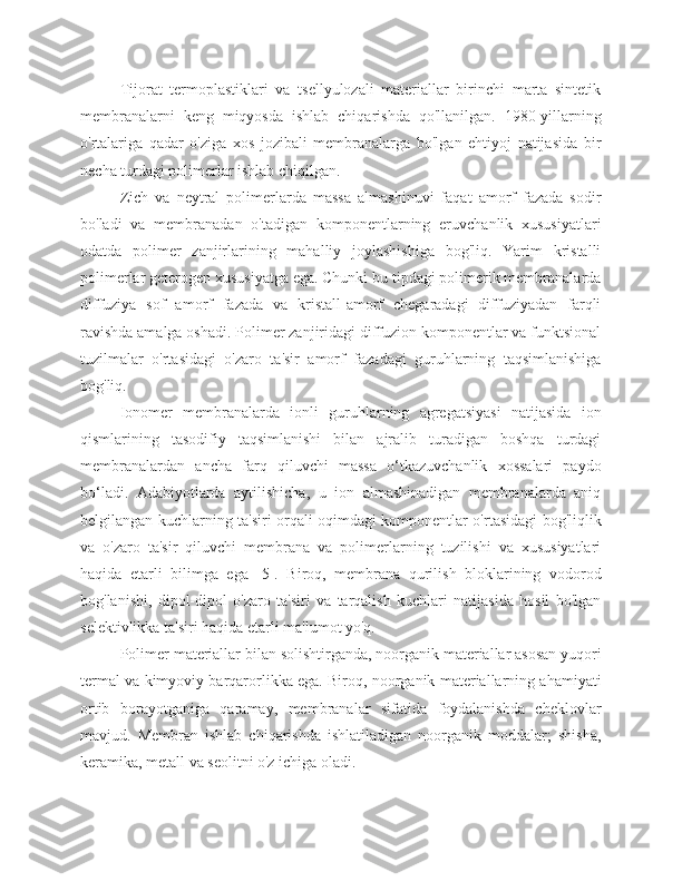 Tijorat   termoplastiklari   va   tsellyulozali   materiallar   birinchi   marta   sintetik
membranalarni   keng   miqyosda   ishlab   chiqarishda   qo'llanilgan.   1980-yillarning
o'rtalariga   qadar   o'ziga   xos   jozibali   membranalarga   bo'lgan   ehtiyoj   natijasida   bir
necha turdagi polimerlar ishlab chiqilgan.
Zich   va   neytral   polimerlarda   massa   almashinuvi   faqat   amorf   fazada   sodir
bo'ladi   va   membranadan   o'tadigan   komponentlarning   eruvchanlik   xususiyatlari
odatda   polimer   zanjirlarining   mahalliy   joylashishiga   bog'liq.   Yarim   kristalli
polimerlar geterogen xususiyatga ega. Chunki bu tipdagi polimerik membranalarda
diffuziya   sof   amorf   fazada   va   kristall-amorf   chegaradagi   diffuziyadan   farqli
ravishda amalga oshadi. Polimer zanjiridagi diffuzion komponentlar va funktsional
tuzilmalar   o'rtasidagi   o'zaro   ta'sir   amorf   fazadagi   guruhlarning   taqsimlanishiga
bog'liq.
Ionomer   membranalarda   ionli   guruhlarning   agregatsiyasi   natijasida   ion
qismlarining   tasodifiy   taqsimlanishi   bilan   ajralib   turadigan   boshqa   turdagi
membranalardan   ancha   farq   qiluvchi   massa   o‘tkazuvchanlik   xossalari   paydo
bo‘ladi.   Adabiyotlarda   aytilishicha,   u   ion   almashinadigan   membranalarda   aniq
belgilangan kuchlarning ta'siri orqali oqimdagi komponentlar o'rtasidagi bog'liqlik
va   o'zaro   ta'sir   qiluvchi   membrana   va   polimerlarning   tuzilishi   va   xususiyatlari
haqida   etarli   bilimga   ega   [5].   Biroq,   membrana   qurilish   bloklarining   vodorod
bog'lanishi,   dipol-dipol   o'zaro   ta'siri   va   tarqalish   kuchlari   natijasida   hosil   bo'lgan
selektivlikka ta'siri haqida etarli ma'lumot yo'q.
Polimer materiallar bilan solishtirganda, noorganik materiallar asosan yuqori
termal va kimyoviy barqarorlikka ega. Biroq, noorganik materiallarning ahamiyati
ortib   borayotganiga   qaramay,   membranalar   sifatida   foydalanishda   cheklovlar
mavjud.   Membran   ishlab   chiqarishda   ishlatiladigan   noorganik   moddalar;   shisha,
keramika, metall va seolitni o'z ichiga oladi. 