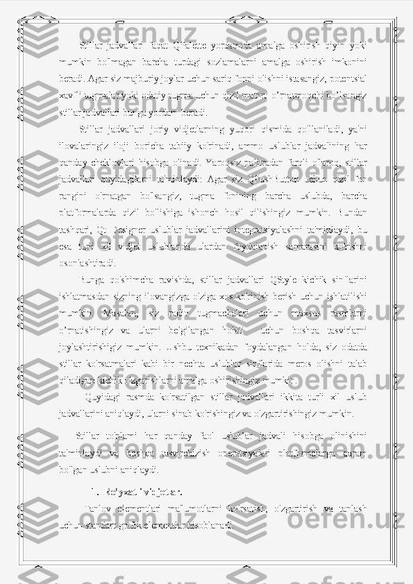 Stillar   jadvallari   faqat   QPalette   yordamida   amalga   oshirish   qiyin   yoki
mumkin   bo'lmagan   barcha   turdagi   sozlamalarni   amalga   oshirish   imkonini
beradi. Agar siz majburiy joylar uchun sariq fonni olishni istasangiz, potentsial
xavfli tugmalar yoki odatiy tugma uchun qizil matnni o’rnatmoqchi bo’lsangiz
stillar jadvallari bunga yordam beradi.
Stillar   jadvallari   joriy   vidjetlarning   yuqori   qismida   qo'llaniladi,   ya'ni
ilovalaringiz   iloji   boricha   tabiiy   ko'rinadi,   ammo   uslublar   jadvalining   har
qanday   cheklovlari   hisobga   olinadi.   Yaroqsiz   palitradan   farqli   o'laroq,   stillar
jadvallari   quyidagilarni   ta'minlaydi:   Agar   siz   QPushButton   uchun   qizil   fon
rangini   o'rnatgan   bo'lsangiz,   tugma   fonining   barcha   uslubda,   barcha
platformalarda   qizil   bo'lishiga   ishonch   hosil   qilishingiz   mumkin.   Bundan
tashqari,   Qt   Designer   uslublar   jadvallarini   integratsiyalashni   ta'minlaydi,   bu
esa   turli   xil   vidjet   uslublarida   ulardan   foydalanish   samarasini   ko'rishni
osonlashtiradi.
Bunga   qo'shimcha   ravishda,   stillar   jadvallari   QStyle   kichik   sinflarini
ishlatmasdan sizning ilovangizga o'ziga xos ko'rinish berish uchun ishlatilishi
mumkin.   Masalan,   siz   radio   tugmachalari   uchun   maxsus   rasmlarni
o’rnatishingiz   va   ularni   belgilangan   holati     uchun   boshqa   tasvirlarni
joylashtirishigiz   mumkin.   Ushbu   texnikadan   foydalangan   holda,   siz   odatda
stillar   ko'rsatmalari   kabi   bir   nechta   uslublar   sinflarida   meros   olishni   talab
qiladigan kichik o'zgarishlarni amalga oshirishingiz mumkin.
  Quyidagi   rasmda   ko'rsatilgan   stillar   jadvallari   ikkita   turli   xil   uslub
jadvallarini aniqlaydi, ularni sinab ko'rishingiz va o'zgartirishingiz mumkin.
Stillar   to'plami   har   qanday   faol   uslublar   jadvali   hisobga   olinishini
ta'minlaydi   va   boshqa   tasvirchizish   operatsiyalari   platformalarga   qaram
bo'lgan uslubni aniqlaydi.
1. Ro’yxatli vidjetlar.
Tanlov   elementlari   ma'lumotlarni   ko'rsatish,   o'zgartirish   va   tanlash
uchun standart grafik elementlar hisoblanadi. 