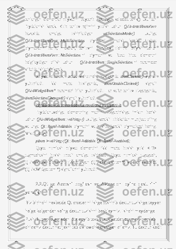 tanlangan   elementlar   ro'yxatini   qaytarib   beradigan   selectedItems()   usulidan
foydalanish   kerak.   Ko'p   tanlov   rejimini   yoqish   uchun   QAbstractItemView
bazasida   amalga   oshiriladigan   setSelectionMode()   usuliga
QAbstractItemView::MultiSelection   qiymatini   o'rnatish   kerak.   Boshqa
qiymatlarni   berib,   masalan,   tanlovni   butunlay   o'chirib   qo'yish   uchun
QAbstractItemView::NoSelection -ni   qiymatni   va   faqat   bitta   elementni
belgilaydigan   qilish   uchun   -   QAbstractItem::SingleSelection -ni   parameter
sifatida ishlatish kerak. 
Ro'yxat   elementi   ustida   sichqoncha   bosilganda   itemClicked()   signali
yuboriladi.   Ikki   marta   bosilganda,   itemDoubleClicked()   signali
QListWidgetItem*   parametri   bilan   yuboriladi.   Har   safar   tanlov   o'zgarganda,
itemSelectionChanged()  signali yuboriladi.
Foydalanuvchi tomonidan elementlarni o'zgartirish
Foydalanuvchiga   elementning   matnini   o'zgartirishga   imkon   berish
uchun  QListWidgetItem::setFlags()  usuliga kerakli  ob'ektidan murojaat qiling
va   unga   Qt::ItemIsEditable   qiymatini   va   boshqa   kerakli   qiymatlarni   bering.
Misol uchun:
pitem->setFlags(Qt::ItemIsEditable|Qt::ItemIsEnabled);
Qayta   nomlash   ro'yxat   elementini   ikki   marta   bosish   yoki   <F2>
tugmachasini   bosish   orqali   amalga   oshiriladi.   Qayta   nomlash   tugagach,
QListWidget   elementni   o'zgartirilgan   (QListWidgetItem*)   va   itemRenamed
(QListWidgetItem *) signallarini yuboradi.
2.2.Qt   ga   Accesni   bog’lash   va   Avtosalon   loyiha   dasturini
yaratish
Biz birinchi navbatda Qt creator ni ishga tushirib dastur tuzishga tayyor 
holga kelgandan so’ng dastur tuzishni boshlaymiz. Ishchi maydonga 
Push Button  tugmadan  5ta quyib text xususiyatdan tugmani nomlab 
chiqamz dastur natijasni tableViewchiqaradigan qilamz.Bu dastrur kodi: 