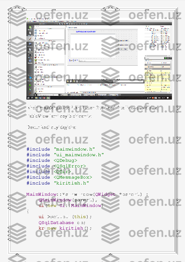 Ishchi maydonga 3 ta Push Button 2 ta Label 1 ta lineEdit va bitta 
TableView larni qoyib chiqamiz:
Dastur kodi quyidagicha:
#include   "mainwindow.h"
#include   "ui_mainwindow.h"
#include   <QDebug>
#include   <QSqlError>
#include   <QDir>
#include   <QMessageBox>
#include   "kiritish.h"
MainWindow ::MainWindow( QWidget   *parent)   :
     QMainWindow (parent),
     ui ( new   Ui :: MainWindow )
{
     ui ->setupUi( this );
     QSqlDatabase   db;
     kr = new   kiritish (); 