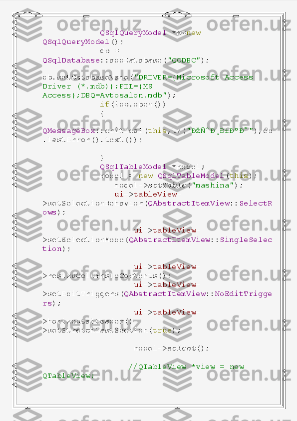              QSqlQueryModel   *m= new  
QSqlQueryModel ();
             db   =  
QSqlDatabase ::addDatabase( "QODBC" );
            
db.setDatabaseName( "DRIVER={Microsoft   Access  
Driver   (*.mdb)};FIL={MS  
Access};DBQ=Avtosalon.mdb" );
             if (!db.open())
             {
                
QMessageBox ::critical( this ,tr( "ÐžÑˆÐ¸Ð±ÐºÐ°" ),db
.lastError().text());
             }
             QSqlTableModel   *model;
             model   =   new   QSqlTableModel ( this );
                model-> setTable ( "mashina" );
                ui -> tableView -
>setSelectionBehavior( QAbstractItemView :: SelectR
ows );
                    ui -> tableView -
>setSelectionMode( QAbstractItemView :: SingleSelec
tion );
                    ui -> tableView -
>resizeColumnsToContents();
                    ui -> tableView -
>setEditTriggers( QAbstractItemView :: NoEditTrigge
rs );
                    ui -> tableView -
>horizontalHeader()-
>setStretchLastSection( true );
                    model-> select ();
                   //QTableView   *view   =   new  
QTableView; 