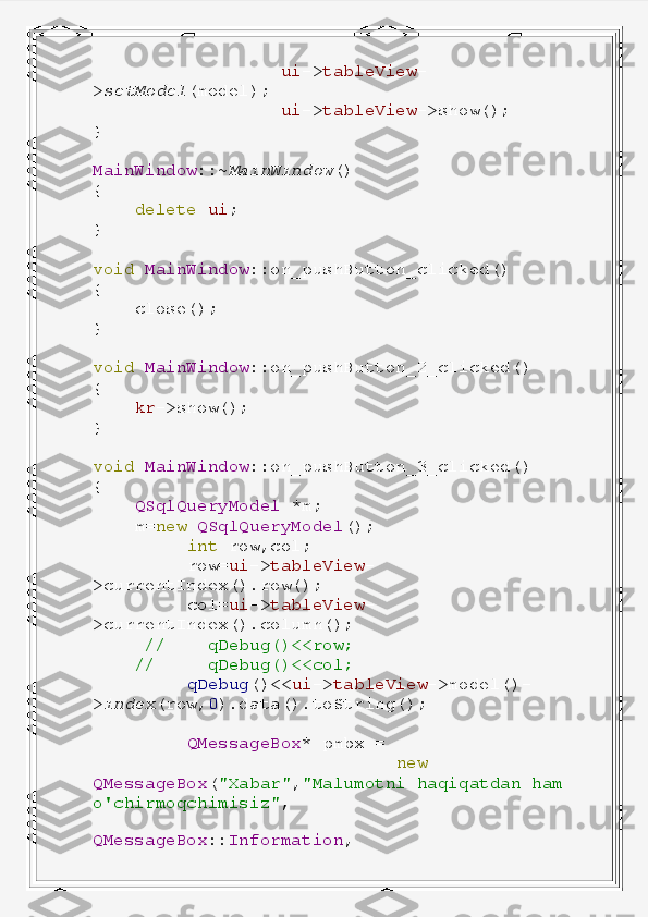                    ui -> tableView -
> setModel (model);
                   ui -> tableView ->show();
}
MainWindow ::~ MainWindow ()
{
     delete   ui ;
}
void   MainWindow ::on_pushButton_clicked()
{
     close();
}
void   MainWindow ::on_pushButton_2_clicked()
{
     kr ->show();
}
void   MainWindow ::on_pushButton_3_clicked()
{
     QSqlQueryModel   *m;
     m= new   QSqlQueryModel ();
          int   row,col;
          row= ui -> tableView -
>currentIndex().row();
          col= ui -> tableView -
>currentIndex().column();
      //      qDebug()<<row;
     //       qDebug()<<col;
          qDebug ()<< ui -> tableView ->model()-
> index (row, 0 ).data().toString();
          QMessageBox *   pmbx   =
                              new  
QMessageBox ( "Xabar" , "Malumotni   haqiqatdan   ham  
o'chirmoqchimisiz" ,
                                  
QMessageBox :: Information , 