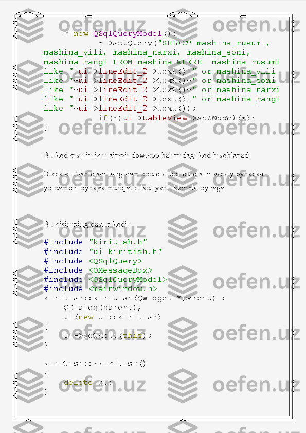      m= new   QSqlQueryModel ();
            m->setQuery( "SELECT   mashina_rusumi,  
mashina_yili,   mashina_narxi,   mashina_soni,  
mashina_rangi   FROM   mashina   WHERE    mashina_rusumi
like   " + ui -> lineEdit_2 ->text()+ "   or   mashina_yili  
like   " + ui -> lineEdit_2 ->text()+ "   or   mashina_soni  
like   " + ui -> lineEdit_2 ->text()+ "   or   mashina_narxi
like   " + ui -> lineEdit_2 ->text()+ "   or   mashina_rangi
like   " + ui -> lineEdit_2 ->text());
            if (m) ui -> tableView -> setModel (m);
}
Bu kod qismimiz mainwindow.cpp balimidagi kod hisoblanadi
Bizda kiritish qismining ham kod qisi bor bu qisim asosiy oynadan 
yordamchi oynaga murojat qiladi yani ikkinchi oynaga.
Bu qisimning dastur kodi:
#include   "kiritish.h"
#include   "ui_kiritish.h"
#include   <QSqlQuery>
#include   <QMessageBox>
#include   <QSqlQueryModel>
#include   <mainwindow.h>
kiritish :: kiritish ( QWidget   * parent )   :
     QDialog ( parent ),
     ui ( new   Ui :: kiritish )
{
     ui -> setupUi ( this );
}
kiritish ::~ kiritish ()
{
     delete   ui ;
} 