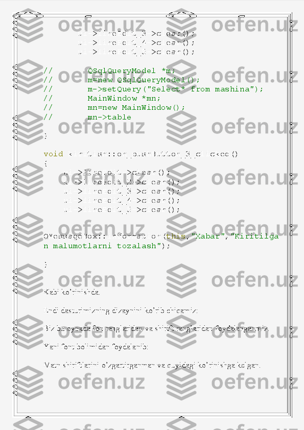         ui -> lineEdit_3 -> clear ();
        ui -> lineEdit_4 -> clear ();
        ui -> lineEdit_5 -> clear ();
//         QSqlQueryModel   *m;
//         m=new   QSqlQueryModel();
//         m->setQuery("Select*   from   mashina");
//         MainWindow   *mn;
//         mn=new   MainWindow();
//         mn->table
}
void   kiritish :: on_pushButton_3_clicked ()
{
     ui -> lineEdit -> clear ();
     ui -> lineEdit_2 -> clear ();
     ui -> lineEdit_3 -> clear ();
     ui -> lineEdit_4 -> clear ();
     ui -> lineEdit_5 -> clear ();
    
QMessageBox :: information ( this , "Xabar" , "Kiritilga
n   malumotlarni   tozalash" );
}
Kabi ko’rinishda.
Endi dasturimizning dizaynini ko’rib chiqamiz:
Biz bu oynada fon ranglaridan va shirift ranglaridan foydalanganmiz.
Yani font bolimidan foydalanib:
Matn shiriftlarini o’zgartirganman va quyidagi ko’rinishga kelgan. 