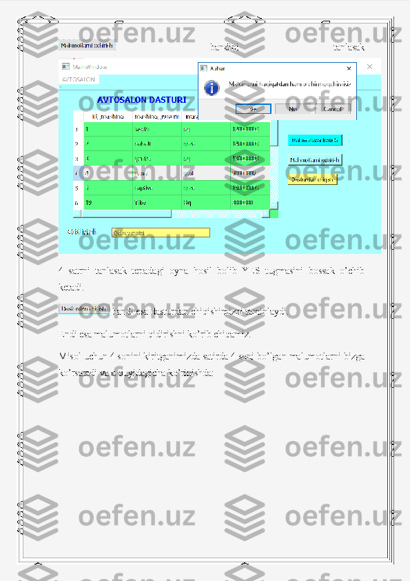   bandini   tanlasak
4   satrni   tanlasak   tepadagi   oyna   hosil   bolib   YES   tugmasini   bossak   o’chib
ketadi.
 bandi esa dasturdan chiqishimizni taminlaydi.
Endi esa malumotlarni qidirishni ko’rib chiqamiz.
Misol uchun 4 sonini kiritganimizda satirda 4 soni bo’lgan malumotlarni bizga
ko’rsatadi va u quyidagicha ko’rinishda: 