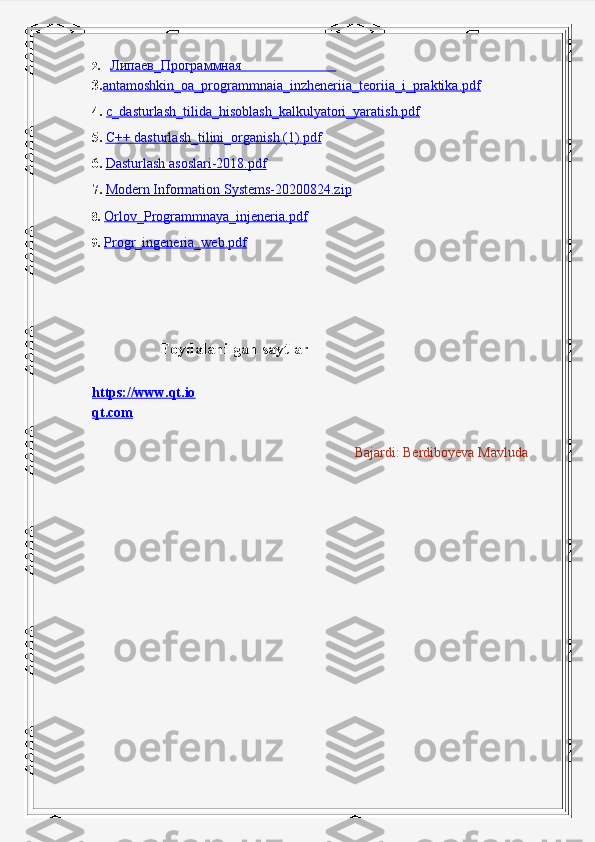 2. Липаев_Программная                                  
3. antamoshkin_oa_programmnaia_inzheneriia_teoriia_i_praktika.pdf
4.  c_dasturlash_tilida_hisoblash_kalkulyatori_yaratish.pdf
5.   C++ dasturlash_tilini_organish (1).pdf
6.   Dasturlash asoslari-2018.pdf
  7.   Modern Information Systems-20200824.zip
8.  Orlov_Programmnaya_injeneria.pdf
9.  Progr_ingeneria_web.pdf
          
                 Foydalanilgan saytlar
https://www.qt.io
qt.com
                                                                              Bajardi: Berdiboyeva Mavluda 