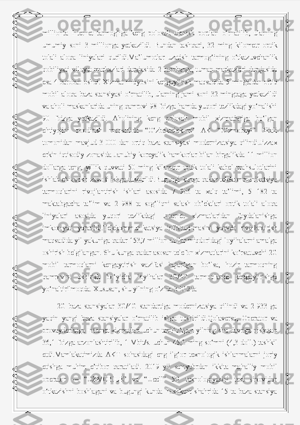 millionta   Internet   tarmog‘iga   keng   polosali   ulanish   portlari   o‘rnatilib,   ularning
umumiy   soni   3   millionga   yetkazildi.   Bundan   tashqari,   32   ming   kilometr   optik
tolali   aloqa   liniyalari   qurildi.Ma’lumotlar   uzatish   tarmog‘ining   o‘tkazuvchanlik
qobiliyati viloyat  markazlari  darajasida 2 barobarga, tuman markazlari darajasida
esa 4 barobar oshdi. Xizmat miqyosini kengaytirish maqsadida 5 mingtadan ortiq
mobil   aloqa   baza   stansiyasi   o‘rnatilib,   ularning   jami   soni   32   mingtaga   yetkazildi
va aholi maskanlarida uning qamrovi 98 foizga hamda yuqori tezlikdagi yo‘nalishi
90   foizga   yetkazildi.   Aholining   keng   polosali   mobil   xizmatlariga   bo‘lgan
ehtiyojini   qondirish   maqsadida   “O‘zbektelekom”   AK   “O‘zmobayl”   filiali
tomonidan   mavjud   3   000   dan   ortiq   baza   stansiyasi   modernizatsiya   qilindi.Jizzax
erkin   iqtisodiy   zonasida   Janubiy   koreyalik   hamkorlar   bilan   birgalikda   11   million
dollarga   teng,   yillik   quvvati   50   ming   kilometr   optik   tolali   kabel   mahsulotlarini
ishlab chiqarish zavodi ishga tushirildi.Bugungi kunga qadar telekommunikatsiya
tarmoqlarini   rivojlantirish   ishlari   asosida   7   906   ta   xalq   ta’limi,   5   182   ta
maktabgacha   ta’lim   va   2   988   ta   sog‘liqni   salash   ob’ektlari   optik   tolali   aloqa
liniyalari   asosida   yuqori   tezlikdagi   Internet   xizmatlaridan   foydalanishga
imkoniyati   yaratildi.Telekommunikatsiya   infratuzilmasini   yanada   rivojlantirish
maqsadida yil yakuniga qadar 153,7 million dollar miqdoridagi loyihalarni amalga
oshirish belgilangan. Shu kunga qadar asosan telefon xizmatlarini ko‘rsatuvchi 2G
mobil   tarmoqlarni   kengaytirish   vazifasi   bajarilgan   bo‘lsa,   hozir   tarmoqning
qamrovini   oshirish   bo‘yicha   loyihalar   3G/4G   tarmoqlarini   kengaytirishga
yo‘naltirilmoqda. Xususan, shu yilning o‘zida 3 012 ta
2G   baza   stansiyalar   3G/4G   standartiga   modernizatsiya   qilindi   va   2   933   ga
yaqin   yangi   baza   stansiyalar   o‘rnatilib   ishga   tushirildi.Qolaversa,   Operator   va
provayderlarga Internet xizmatlari uchun tarif o‘tgan yilning shu davriga nisbatan
36,1  foizga   arzonlashtirilib,  1  Mbit/s.  uchun  45,0  ming  so‘mni   (4,3  doll.)   tashkil
etdi.Mamlakatimizda   AKT   sohasidagi   eng   ilg‘or   texnologik   ishlanmalarni   joriy
etishga   muhim   e’tibor   qaratiladi.   2019   yil   sentyabrdan   ikkita   mahalliy   mobil
operator   —   “UZMOBILE”   va   “Ucell”   5G   texnologiyasini   test   sinovidan
o‘tkazishni   boshlagani   va   bugungi   kunda   Toshkent   shahrida   15   ta   baza   stansiya 