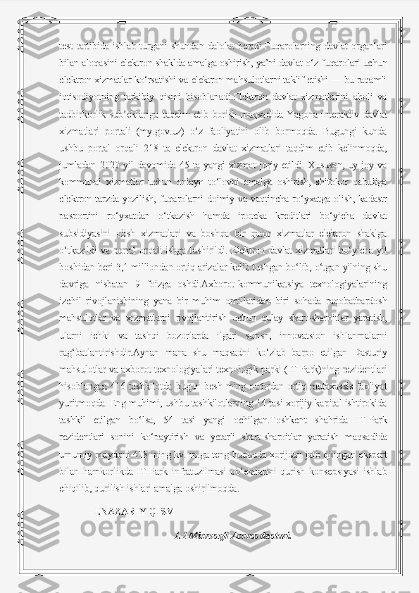 test  tartibida ishlab turgani  shundan  dalolat  beradi.Fuqarolarning davlat  organlari
bilan aloqasini elektron shaklda amalga oshirish, ya’ni davlat o‘z fuqarolari uchun
elektron xizmatlar ko‘rsatishi va elektron mahsulotlarni taklif etishi — bu raqamli
iqtisodiyotning   tarkibiy   qismi   hisoblanadi.Elektron   davlat   xizmatlarini   aholi   va
tadbirkorlik   sub’eklariga   taqdim   etib   borish   maqsadida   Yagona   interaktiv   davlat
xizmatlari   portali   (my.gov.uz)   o‘z   faoliyatini   olib   bormoqda.   Bugungi   kunda
ushbu   portal   orqali   218   ta   elektron   davlat   xizmatlari   taqdim   etib   kelinmoqda,
jumladan   2020   yil   davomida   45   ta   yangi   xizmat   joriy   etildi.   Xususan,   uy-joy   va
kommunal   xizmatlar   uchun   onlayn   to‘lovni   amalga   oshirish,   shifokor   qabuliga
elektron tarzda yozilish, fuqarolarni  doimiy va vaqtincha ro‘yxatga olish, kadastr
pasportini   ro‘yxatdan   o‘tkazish   hamda   ipoteka   kreditlari   bo‘yicha   davlat
subsidiyasini   olish   xizmatlari   va   boshqa   bir   qator   xizmatlar   elektron   shaklga
o‘tkazildi va portal orqali ishga tushirildi. Elektron davlat xizmatlari bo‘yicha yil
boshidan beri 3,1 milliondan ortiq arizalar kelib tushgan bo‘lib, o‘tgan yilning shu
davriga   nisbatan   9   foizga   oshdi.Axborot-kommunikatsiya   texnologiyalarining
izchil   rivojlanishining   yana   bir   muhim   omillaridan   biri   sohada   raqobatbardosh
mahsulotlar   va   xizmatlarni   rivojlantirish   uchun   qulay   shart-sharoitlar   yaratish,
ularni   ichki   va   tashqi   bozorlarda   ilgari   surish,   innovatsion   ishlanmalarni
rag‘batlantirishdir.Aynan   mana   shu   maqsadni   ko‘zlab   barpo   etilgan   Dasturiy
mahsulotlar va axborot texnologiyalari texnologik parki (IT-Park)ning rezidentlari
hisoblangan   416   tashkilotda   bugun   besh   ming   nafardan   ortiq   mutaxassis   faoliyat
yuritmoqda. Eng muhimi, ushbu tashkilotlarning 14 tasi xorijiy kapital ishtirokida
tashkil   etilgan   bo‘lsa,   54   tasi   yangi   ochilgan.Toshkent   shahrida   IT-Park
rezidentlari   sonini   ko‘paytirish   va   yetarli   shart-sharoitlar   yaratish   maqsadida
umumiy maydoni 408 ming kv. m.ga teng hududda xorijdan jalb qilingan ekspert
bilan   hamkorlikda   IT-Park   infratuzilmasi   ob’ektlarini   qurish   konsepsiyasi   ishlab
chiqilib, qurilish ishlari amalga oshirilmoqda. 
       I.NAZARIY QISM
1.1 Microsoft Access dasturi. 