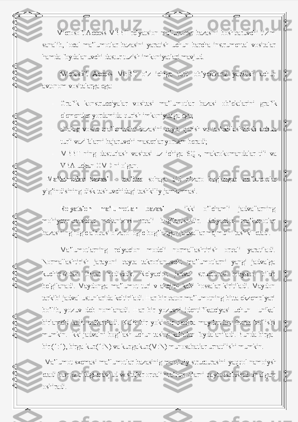 Microsoft Access MBBT relyatsion ma’lumotar bazasini boshqaruvchi tizim
sanalib,   local   ma’lumotlar   bazasini   yaratish   uchun   barcha   instrumental   vositalar
hamda foydalanuvchi dastur tuzish imkoniyatlari mavjud. 
Microsoft   Access   MBBT   o‘z   ichiga   turli   ob’yektlarni   yaratish   uchun
avtonom vositalarga ega: 
- Grafik   konstrucciyalar   vositasi   ma’lumotlar   bazasi   ob’ektlarini   grafik
elementlar yordamida qurish imkoniyatiga ega; 
- Dialog   vosita   ma’lumotlar   bazasini   qayta   qurish   va   tashkillashtirish   uchun
turli vazifalarni bajaruvchi masterlar yordam beradi; 
- MBBT   ning   dasturlash   vasitasi   uz   ichiga   SQL,   makrokomandalar   tili   va
VBA uchun OMD ni olgan. 
  Ma’lumotlar   bazasi   –   ma’lum   sohaga   oid   o’zaro   boglangan   ma’lumotlar
yig’indisining disk tashuvchidagi tashkiliy jamlanmasi. 
Relyatsion   ma’lumotlar   bazasi   –   ikki   o’lchamli   jadvallarning
mohiyatmunosabat   mehanizmi   orqali   bog’lanishidir.   Relyacion   ma’lumotlar
bazasining logic aloqasi o’zaro logic bog’langan jadvallar majmuini tashkil etadi. 
Ma’lumotlarning   relyacion   modeli   normallashtirish   orqali   yaratiladi.
Normallashtirish   jarayoni   qayta   takrorlanuvchi   ma’lumotlarni   yangi   jadvalga
kuchirishdan   iborat   hodisadir.   Relyacion   jadval   structurasi   maydon   bilan
belgilanadi.   Maydonga   ma’lumot   turi   v   ahajmi   kabi   hossalar   kiritiladi.   Maydon
tarkibi jadval ustunlarida keltiriladi. Har bir qator ma’lumotning bitta ekzemplyari
bo’lib,   yozuv   deb   nomlanadi.   Har   bir   yozuvni   identifikatciyasi   uchun     unikal
birlamchi   kalit   qullaniladi.   Kalit   bir   yoki   bir   nechta   maydondan   iborat   bo’lishi
mumkin. Ikki jadvalni bog’lash uchun tashqi kalitdan foydalaniladi. Bunda birga-
bir (1:1), birga-kup(1:N) va kupgakup(M:N) munosabatlar urnatilishi mumkin.  
 Ma’lumot sxemasi ma’lumotlar bazasinig mantiqiy structurasini yaqqol namoiysh
etadi hamda ndagi mavjud vositalar orqali ma’lumotlarni qayta ishlashni amalgam
oshiradi.   