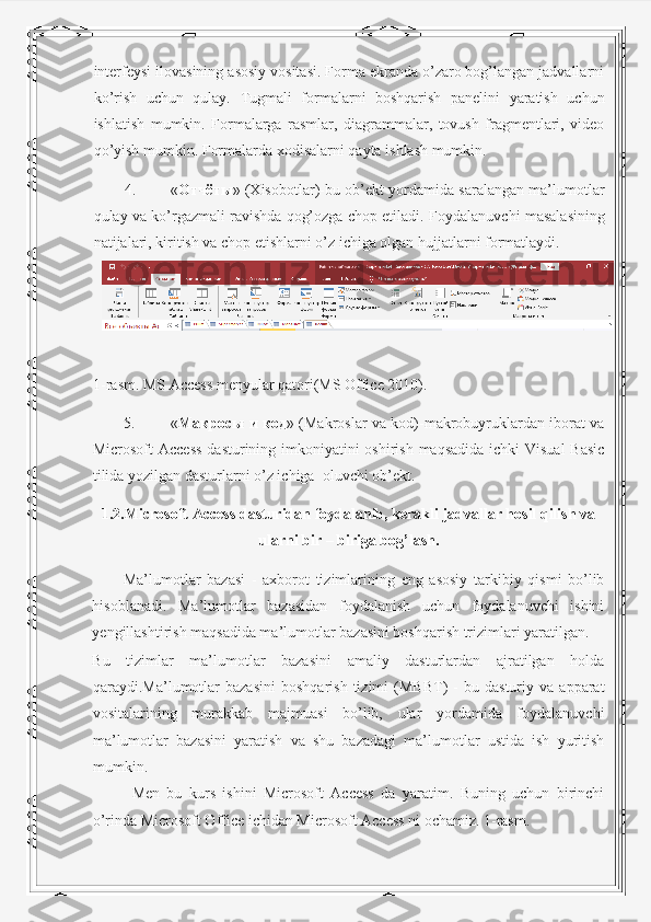 interfeysi ilovasining asosiy vositasi. Forma ekranda o’zaro bog’langan jadvallarni
ko’rish   uchun   qulay.   Tugmali   formalarni   boshqarish   panelini   yaratish   uchun
ishlatish   mumkin.   Formalarga   rasmlar,   diagrammalar,   tovush   fragmentlari,   video
qo’yish mumkin.  Formalarda xodisalarni qayta ishlash mumkin. 
4. « Отчёты » (Xisobotlar)-bu ob’ekt yordamida saralangan ma’lumotlar
qulay va ko’rgazmali ravishda qog’ozga chop etiladi.  Foydalanuvchi masalasining
natijalari, kiritish va chop etishlarni o’z ichiga olgan hujjatlarni formatlaydi. 
 
1-rasm. MS Access menyular qatori(MS Office 2010). 
5. « Макросы   и   код » (Makroslar va kod)-makrobuyruklardan iborat va
Microsoft Access  dasturining imkoniyatini oshirish maqsadida ichki  Visual  Basic
tilida yozilgan dasturlarni o’z ichiga  oluvchi ob’ekt. 
1.2.Microsoft Access dasturidan foydalanib, kerakli jadvallar hosil qilish va
ularni bir – biriga bog’lash.
Ma’lumotlar   bazasi   -   axborot   tizimlarining   eng   asosiy   tarkibiy   qismi   bo’lib
hisoblanadi.   Ma’lumotlar   bazasidan   foydalanish   uchun   foydalanuvchi   ishini
yengillashtirish maqsadida ma’lumotlar bazasini boshqarish trizimlari yaratilgan. 
Bu   tizimlar   ma’lumotlar   bazasini   amaliy   dasturlardan   ajratilgan   holda
qaraydi.Ma’lumotlar   bazasini   boshqarish   tizimi   (MBBT)   -   bu   dasturiy  va   apparat
vositalarining   murakkab   majmuasi   bo’lib,   ular   yordamida   foydalanuvchi
ma’lumotlar   bazasini   yaratish   va   shu   bazadagi   ma’lumotlar   ustida   ish   yuritish
mumkin. 
  Men   bu   kurs   ishini   Microsoft   Access   da   yaratim.   Buning   uchun   birinchi
o’rinda Microsoft Office ichidan Microsoft Access ni ochamiz. 1-rasm.  