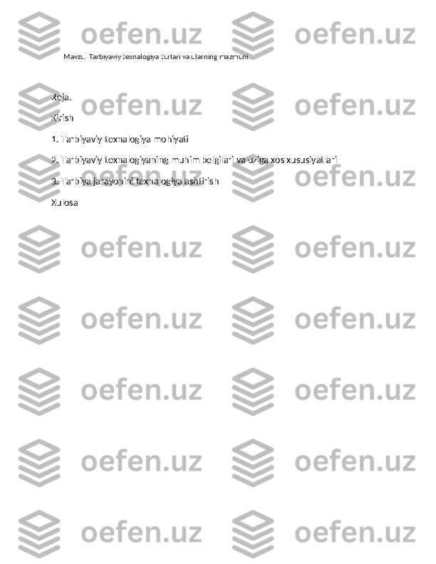        Mavzu.  Tarbiyaviy texnalogiya turlari va ularning mazmuni
Reja. 
Kirish
1. Tarbiyaviy texnalogiya mohiyati
2. Tarbiyaviy texnalogiyaning muhim belgilari va uziga xos xususiyatlari
3. Tarbiya jarayonini texnalogiyalashtirish
Xulosa 