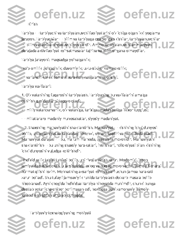        Kirish
Tarbiya — tarbiyachi va tarbiyalanuvchi faoliyatlarini o‘z ichiga olgan ikki yoqlama 
jarayon. Tarbiyachilar — bilim va tarbiyaga ega bo‘lgan kishilar, tarbiyalanuvchilar 
— bilim va tajriba o‘rganuvchi yoshlardir. Ammo tarbiyalanuvchilar muayyan 
darajada aktiv faoliyat ko‘rsatmasalar tajriba va bilim o‘rgana olmaydilar.
Tarbiya jarayoni: maqsadga yo‘nalganlik;
 ko‘p omillik ;jo‘shqinlik; davomiylik; uzluksizlik;  komplekslilik;
— variantlilik;bikki tomonli xarakter; natijalarning olisligi.
Tarbiya vazifalari:
1. O‘z vatanining fuqarosini tarbiyalash. Tarbiyaning bu vazifalarini amalga 
oshirish quyidagilarni taqozo etadi:
— milliy vatanparvarlik, o‘z vataniga, tarixiga, madaniyatiga iftixor tuyg‘usi;
— millatlararo madaniy munosabatlar, siyosiy madaniyat.
   2. Shaxsning ma'naviyatini shakllantirish. Ma'naviyat — kishining ichki dunyosi 
bo‘lib, uning jamiyat va tabiatdagi «Men»i, obrazi, taqdiri va rolini ifoda etadi. 
Ma'naviyat darajasi — bu, ma'lum ma'noda, insoniylik mezonidir. Ma'naviyatni 
shakllantirish— bu uning shaxsiy harakatlari, intilishlari, refleksiyasi bilan kishining
ichki dunyosini vujudga keltirishdir.
  Individuallik tabiat tuhfasi bo‘lib, uni rivojlantirish zarur. Modomiki, inson 
jamiyatda yashar ekan, u jamiyatdagi axloq va huquq mezonlarini, ijtimoiy fikrlarni
hurmat qilishi lozim. Mehnatning aksariyat ko‘rinishlari uchun jamoa harakati 
zarur bo‘ladi. Shu tufayli jamoaviylik ruhida tarbiyalash dolzarb masala bo‘lib 
hisoblanadi. Ayni chog‘da individual tarbiya nihoyatda muhimdir, chunki bunga 
dastlab yetarlicha e'tibor berilmagan edi, hozir esa buni zamonaviy ijtimoiy-
iqtisodiy o‘zgarishlar talab etmoqda.
Tarbiyaviy texnalogiyaning mohiyati 