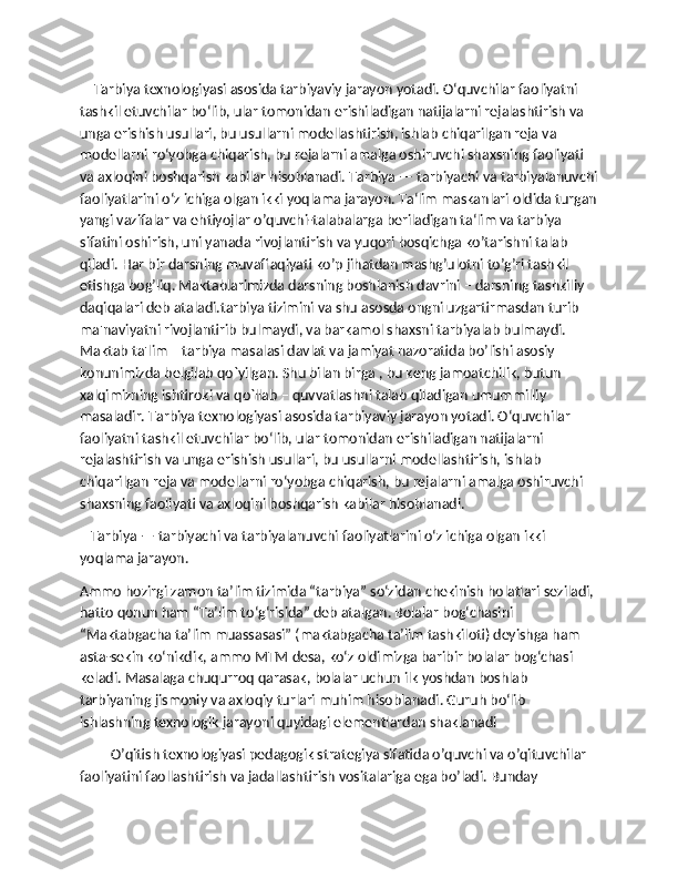     Tarbiya texnologiyasi asosida tarbiyaviy jarayon yotadi. O‘quvchilar faoliyatni 
tashkil etuvchilar bo‘lib, ular tomonidan erishiladigan natijalarni rejalashtirish va 
unga erishish usullari, bu usullarni modellashtirish, ishlab chiqarilgan reja va 
modellarni ro‘yobga chiqarish, bu rejalarni amalga oshiruvchi shaxsning faoliyati 
va axloqini boshqarish kabilar hisoblanadi. Tarbiya — tarbiyachi va tarbiyalanuvchi
faoliyatlarini o‘z ichiga olgan ikki yoqlama jarayon. Ta‘lim maskanlari oldida turgan
yangi vazifalar va ehtiyojlar o’quvchi-talabalarga beriladigan ta‘lim va tarbiya 
sifatini oshirish, uni yanada rivojlantirish va yuqori bosqichga ko’tarishni talab 
qiladi. Har bir darsning muvaffaqiyati ko’p jihatdan mashg’ulotni to’g’ri tashkil 
etishga bog’liq. Maktablarimizda darsning boshlanish davrini – darsning tashkiliy 
daqiqalari deb ataladi.tarbiya tizimini va shu asosda ongni uzgartirmasdan turib 
ma'naviyatni rivojlantirib bulmaydi, va barkamol shaxsni tarbiyalab bulmaydi. 
Maktab ta'lim – tarbiya masalasi davlat va jamiyat nazoratida bo’lishi asosiy 
konunimizda bеlgilab qo`yilgan. Shu bilan birga , bu kеng jamoatchilik, butun 
xalqimizning ishtiroki va qo`llab – quvvatlashni talab qiladigan umummilliy 
masaladir. Tarbiya texnologiyasi asosida tarbiyaviy jarayon yotadi. O‘quvchilar 
faoliyatni tashkil etuvchilar bo‘lib, ular tomonidan erishiladigan natijalarni 
rejalashtirish va unga erishish usullari, bu usullarni modellashtirish, ishlab 
chiqarilgan reja va modellarni ro‘yobga chiqarish, bu rejalarni amalga oshiruvchi 
shaxsning faoliyati va axloqini boshqarish kabilar hisoblanadi.
   Tarbiya — tarbiyachi va tarbiyalanuvchi faoliyatlarini o‘z ichiga olgan ikki 
yoqlama jarayon.
Ammo hozirgi zamon ta’lim tizimida “tarbiya” so‘zidan chekinish holatlari seziladi, 
hatto qonun ham “Ta’lim to‘g‘risida” deb atalgan. Bolalar bog‘chasini 
“Maktabgacha ta’lim muassasasi” (maktabgacha ta’lim tashkiloti) deyishga ham 
asta-sekin ko‘nikdik, ammo MTM desa, ko‘z oldimizga baribir bolalar bog‘chasi 
keladi. Masalaga chuqurroq qarasak, bolalar uchun ilk yoshdan boshlab 
tarbiyaning jismoniy va axloqiy turlari muhim hisoblanadi. Guruh bo‘lib 
ishlashning texnologik jarayoni quyidagi elementlardan shaklanadi
O’qitish texnologiyasi pedagogik strategiya sifatida o’quvchi va o’qituvchilar 
faoliyatini faollashtirish va jadallashtirish vositalariga ega bo’ladi. Bunday  