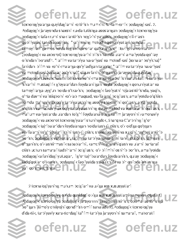 texnologiyalarga quyidagilarni keltirish mumkin: 1. Hamkorlik pedagogikasi. 2. 
Pedagogik jarayonda shaxsni kuzda tutishga asoslangan pedagogik texnologiya 
pedagogik tafakkurni shakllantirish negizini yaratish; pedagogik fikrlash 
qobiliyatini tarkib toptirish;  “Ta’limning metodik qonuniyatlari hamda 
tamoyillari”ga mos holda tegishli qarorlar qabul qilish;   Hozirgi zamon ta’lim 
(pedagogik va axborot) texnologiyalarini bilish hamda ularni amaliyotda qo‘llay 
olishdan iboratdir. “Ta’lim va tarbiya nazariyasi va metodikasi (sohalar bo‘yicha)” 
fanidan  bilim va ko‘nikmalarga qo‘yiladigan talablar “Ta’lim va tarbiya nazariyasi 
va metodikasi (sohalar bo‘yicha)” o‘quv fanini o‘rganish jarayonida quyidagi 
pedagogik tushunchalarni bilish va ko‘nikmalarga ega bo‘lish zarur: ta’lim-tarbiya 
ishlarini mustaqillik g‘oyalaridan foydalanilgan holda pedagogik qonuniyatlar va 
tamoyillarga uyg‘un holda o‘tkazish;  pedagogik faoliyatni rejalashtirishda, yaqin, 
o‘rta davrni va istiqbolni ko‘zlab maqsad, vazifalarni belgilash; amaliyotda o‘qitish 
hamda ma’naviy-axloqiy tarbiyalashning asosiy shakllarini qo‘llash; amaliyotda 
o‘qitish va ma’naviy-axloqiy tarbiyalashning qulay metod va vositalarini qo‘llash, 
ma’lum vaziyatlarda ulardan to‘g‘ri foydalana olish; ta’lim jarayonini zamonaviy 
pedagogik va axborot texnologiyalari shuningdek, Sharq va G‘arbning ilg‘or 
pedagogik tajribalaridan foydalangan holda tashkil etish; o‘z oldiga qo‘ygan 
vazifalarni to‘g‘ri bajarilishini tashkil etish; shaxs faoliyati va xulqini rag‘batlantirib 
borish; pedagogik vaziyatlar, ta’lim va tarbiya natijalarini tahlil eta olish, jamoani 
o‘rganish; o‘zlashtirmaslik sabablarini, kamchiliklarni aniqlash va ularni bartaraf 
etish uchun samarali tadbirlarni belgilash;  o‘z bilimini oshirib borish, amaliyotda 
pedagogika fanidagi yutuqlar,  ilg‘or tajribalardan foydalanish, qulay pedagogik 
tadqiqotlar o‘tkazish, pedagogik faoliyatda yuzakichilik va bir qolipda ishlashga 
yo‘l qo‘ymay, ishga 
       2 texnalogiyaning muhum belgilari va uziga xos xususyatlari
Pedagogik texnologiya o'zida quyidagi o'ziga xos xususiyatlami namoyon etadi: 1) 
Pedagogik texnologiya pedagogik jarayonnni takomillashtirish, optimallashtirishga
bo‟lgan ijtimoiy ehtiyojni qondirish omili sanaladi. 2).Pedagogik texnologiya 
didaktik, tarbiyaviy xarakterdagi ta‟lim-tarbiya jarayonini samarali, mahoratli  