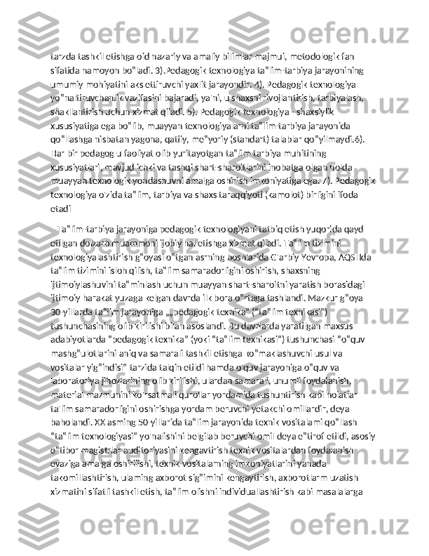 tarzda tashkil etishga oid nazariy va amaliy bilimlar majmui, metodologik fan 
sifatida namoyon bo‟ladi. 3).Pedagogik texnologiya ta‟lim-tarbiya jarayonining 
umumiy mohiyatini aks ettiruvchi yaxlit jarayondir. 4). Pedagogik texnologiya 
yo‟naltiruvchanlik vazifasini bajaradi, ya'ni, u shaxsni rivojlantirish, tarbiyalash, 
shakllantirish uchun xizmat qiladi. 5). Pedagogik texnologiya - shaxsiylik 
xususiyatiga ega bo‟lib, muayyan texnologiyalarni ta‟lim-tarbiya jarayonida 
qo‟llashga nisbatan yagona, qatiiy, me‟yoriy (standart) talablar qo‟yilmaydi.6). 
Har bir pedagog u faoliyat olib yuritayotgan ta‟lim-tarbiya muhitining 
xususiyatlari, mavjud ichki va tashqi shart-sharoitlarini inobatga olgan holda 
muayyan texnologik yondashuvni amalga oshirish imkoniyatiga ega. 7). Pedagogik 
texnologiya o'zida ta‟lim, tarbiya va shaxs taraqqiyoti (kamolot) birligini ifoda 
etadi
   Ta‟lim-tarbiya jarayoniga pedagogik texnologiyani tatbiq etish yuqorida qayd 
etilgan dolzarb muammoni ijobiy hal etishga xizmat qiladi. Ta‟lim tizimini 
texnologiyalashtirish g‟oyasi o‟tgan asrning boshlarida G'arbiy Yevropa, AQSHda 
ta‟lim tizimini isloh qilish, ta‟lim samaradorligini oshirish, shaxsning 
ijtimoiylashuvini ta‟minlash uchun muayyan shart-sharoitni yaratish borasidagi 
ijtimoiy harakat yuzaga kelgan davrda ilk bora o‟rtaga tashlandi. Mazkur g‟oya 
30-yillarda ta‟lim jarayoniga „„pedagogik texnika” (“ta‟lim texnikasi”) 
tushunchasining olib kirilishi bilan asoslandi. Bu davrlarda yaratilgan maxsus 
adabiyotlarda “pedagogik texnika” (yoki “ta‟lim texnikasi”) tushunchasi “o‟quv 
mashg‟ulotlarini aniq va samarali tashkil etishga ко‟maklashuvchi usul va 
vositalar yig‟indisi” tarzida talqin etildi hamda o'quv jarayoniga o‟quv va 
laboratoriya jihozlarining olib kirilishi, ulardan samarali, unumli foydalanish, 
material mazmunini ko'rsatmali qurollar yordamida tushuntirish kabi holatlar 
ta'lim samaradorligini oshirishga yordam beruvchi yetakchi omillardir, deya 
baholandi. XX asming 50-yillarida ta‟lim jarayonida texnik vositalami qo‟llash 
“ta‟lim texnologiyasi” yo'nalishini belgilab beruvchi omil deya e‟tirof etildi, asosiy 
e‟tibor magistrlar auditoriyasini kengavtirish texnik vositalardan foydalanish 
evaziga amalga oshirilishi, texnik vositalarning imkoniyatlarini yanada 
takomillashtirish, ulaming axborot sig‟imini kengaytirish, axborotlarm uzatish 
xizmatini sifatli tashkil etish, ta‟lim olishni individuallashtirish kabi masalalarga  