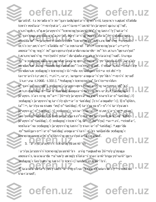 qaratildi. Bu borada olib borilgan tadqiqotlarning ob‟ekti, tayanch nuqtasi sifatida 
texnik vositalar imkoniyatlari, ulami takomillashtirish jarayoni qabul qilindi, 
shuningdek, o‟quv jarayonini “texnologiyalashtirish”ning tashkiliy jihatlarini 
o‟rganishga alohida urg‟u berildi. 60-yillarning boshlarida ta‟limni dasturlash 
asosida ta‟lim jarayonini tashkil etish “texnologiya” tushunchasining mohiyatini 
ochib beruvchi omil sifatida ko‟rila boshlandi  Ta‟lim texnologiyalari umumiy 
asoslarining negizi bo‟lgan qonuniyatlardan xabardor bo‟lish uchun “qonuniyat” 
tushunchasining mohiyatini yetarli darajada anglab olish talab qilinadi. Shunga 
ko‟ra pedagogikada har qanday fanning qonuniyatlarini yoritishda tizimli tarkibiy 
yondashuv uning metodologik asosi bo‟lib xizmat qiladi. Binobarin, tizimli-tarkibiy
yondashuv pedagogik-texnologik tizimda kechadigan ketma-ket doimiy 
takrorlanib turuvchi, muhim, zarur, barqaror aloqalarini yoritish imkonini beradi 
[Shukruna B.2008.-B.332.]. “Pedagogik texnologiya” fani tomonidan 
o‟rganiladigan yaxlit pedagogik jarayon qonuniyatlarining namoyon bo‟lishi 
uchun quyidagi omillar o‟rtasidagi aloqalarni tahlil qilish zarur: 1) pedagogik 
jarayon. bilan keng ko‟lamli ijtimoiy jarayonlar va shart-sharoitlar o‟rtasidagi; 2) 
pedagogik jarayonning tarkibiy qismlari o'rtasidagi (ichki aloqadorlik); 3) o‟qitish, 
ta‟lim, tarbiya va shaxs rivoji o‟rtasidagi; 4) tarbiya va o‟z-o‟zini tarbiyalash 
jarayonlari o‟rtasidagi; 5) pedagogik rahbarlik va ta‟lim oluvchilarning mustaqil 
faoliyati o‟rtasidagi; 6) barcha tarbiya sub‟ektlariga tarbiyaviy ta'sir ko‟rsatish 
jarayoni o‟rtasidagi; 7) pedagogik topshiriq, ta‟lim (tarbiya) mazmuni, metodlari, 
vositalari va pedagogik jarayonning tashkiliy shakllari o‟rtasidagi. Yuqorida 
ko‟rsatilgan omillar o‟rtasidagi aloqalarni tahlil qilish natijasida pedagogik 
texnologaasoslarini o‟qitishning qonuniyatlari aniqlanadi.
        3.  Tarbiya jarayonini texnalogiyalashtirish
Tarbiya jarayonini texnologiyalashtirish – aniq maqsad va ijtimoiy g‘oyaga 
asoslanib, talabalarda ma’naviy-axloqiy sifatlarni shakllantirishga yo‘naltirilgan 
pedagogik faoliyatning tashkiliy-texnik jihatdan uyushtirilishi.
1) talabalarda tarbiyaviy tadbirlarning o‘tkazilishiga nisbatan salbiy munosabat 
shakllanadi; 