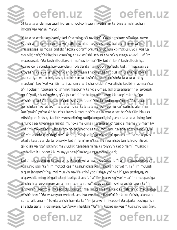 2) talabalarda mustaqil fikrlash, ijodkorlikqobiliyatining tarbiyalanishi uchun 
imkoniyat yaratilmaydi;
3) talabalarda tarbiyaviy tadbirlarning o‘tkazilishi ularning shaxs sifatida kamol 
topishlarini ta’minlashga yo‘naltirilganligi haqida emas, balki sinfning ta’lim 
muassasasi jamoasi oldida “soxta obro‘” orttirishi uchun xizmat qiluvchi vosita 
ekanligi to‘g‘risidagi xulosaning shakllanishi uchun sharoit yuzaga keladi. Ta’lim 
muassasalarida tashkil etiluvchi ma’naviy-ma’rifiy tadbirlarni tashkil etishga 
texnologik yondashuv quyidagi holatlarda namoyon bo‘ladi: tadbir mavzusi va 
g‘oyasini talabalar tomonidan bildirilgan shaxsiy tashabbuslar, ularning xohish-
istaklariga ko‘ra belgilash; tadbir ssenariysini ishlab chiqishda talabalarning 
mustaqil faoliyat yuritishlari uchun shart-sharoitlarni yaratish; tadbir mazmunida 
o‘z ifodasini topgan rollarning majburiy tarzda emas, balki talabalarning layoqati, 
qobiliyati, shuningdek, qiziqishlarini inobatga olish asosida taqsimlanishiga 
erishish; tadbirning tashkil etilishi va o‘tkazilishida pedagogning roli buyruq 
berishdan iborat bo‘lmay, aksincha, talabalarga yo‘l-yo‘riq ko‘rsatish, ularning 
faoliyatini yo‘naltirib turish hamda zarur o‘rinlarda maslahat berish sifatida aks 
etishiga erishish; ltadbir maqsadining natijalanganligini guruh talabalarining faol 
ishtirokiga tayangan holda muhokama qilish Talabalar o‘rtasida ma’naviy-ma’rifiy 
tadbirlarni tashkil etishga texnologik yondashuv mohiyati talabalar mustaqilligini 
ta’minlashda quyidagi omillarning mavjudligiga e’tiborni qaratishni ham taqozo 
etadi: talabalarda tarbiyaviy tadbirlarning o‘tkazilishiga nisbatan ichki ehtiyoj, 
qiziqish va rag‘batning mavjudligi;talabalarning tarbiyaviy tadbirlarni mustaqil 
tashkil etish borasida muayyan tajribalarga ega ekanliklari;
tadbir g‘oyasining talabalar ichki ehtiyojlariga mos kelishi. “Ta‟lim texnologiyasi” 
tushunchasi “ta‟lim metodikasi” tushunchasiga nisbatan kengdir. Ta‟lim metodi - 
o'quv jarayonining majmuaviy vazifalarini yechishga yo‟naltirilgan pedagog va 
o'quvchilaming birgalikdagi faoliyati usuli. Ta‟lim texnologiyasi - ta‟lim maqsadiga
erishish jarayonining umumiy mazmuni, ya‟ni, avvaldan loyihalashtirilgan ta‟lim 
jarayonini yaxlit tizim asosida, bosqichma-bosqich amalga oshirish, aniq maqsadga
erishish yo‟lida muayyan metod, usul va vositalar tizimini ishlab chiqish, ulardan 
samarali, unumli foydalanish hamda ta‟lim jarayonini yuqori darajada boshqarish 
sifatida qaralib kelingan. Lug‟aviy jihatdan “ta‟lim texnologiyasi” tushunchasi (ing. 