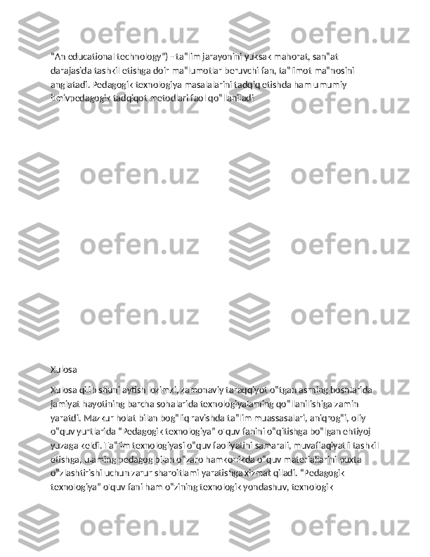 “An educational technology”) - ta‟lim jarayonini yuksak mahorat, san‟at 
darajasida tashkil etishga doir ma‟lumotlar beruvchi fan, ta‟limot ma‟nosini 
anglatadi. Pedagogik texnologiya masalalarini tadqiq etishda ham umumiy 
ilmivpedagogik tadqiqot metodlari faol qo‟llaniladi
Xulosa
Xulosa qilib shuni aytish lozimki, zamonaviy taraqqiyot o‟tgan asrning boshlarida 
jamiyat hayotining barcha sohalarida texnologiyalarning qo‟llanilishiga zamin 
yaratdi. Mazkur holat bilan bog‟liq ravishda ta‟lim muassasalari, aniqrog‟i, oliy 
o‟quv yurtlarida “Pedagogik texnologiya” o'quv fanini о‟qitishga bo‟lgan ehtiyoj 
yuzaga keldi. Ta‟lim texnologiyasi o‟quv faoliyatini samarali, muvaffaqiyatli tashkil
etishga, ulaming pedagog bilan o‟zaro hamkorlikda o‟quv materiallarini puxta 
o‟zlashtirishi uchun zarur sharoitlami yaratishga xizmat qiladi. “Pedagogik 
texnologiya” o'quv fani ham o‟zining texnologik yondashuv, texnologik  