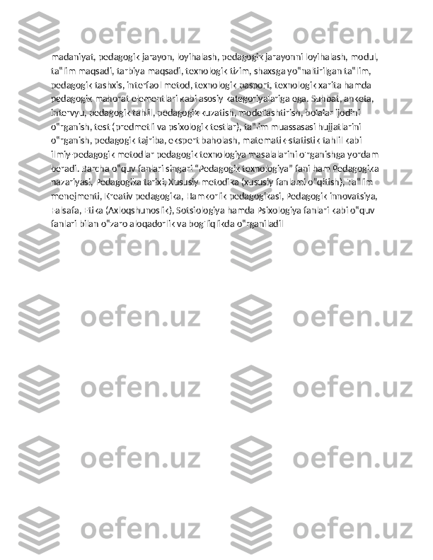 madaniyat, pedagogik jarayon, loyihalash, pedagogik jarayonni loyihalash, modul, 
ta‟lim maqsadi, tarbiya maqsadi, texnologik tizim, shaxsga yo‟naltirilgan ta‟lim, 
pedagogik tashxis, interfaol metod, texnologik pasport, texnologik xarita hamda 
pedagogik mahorat elementlari kabi asosiy kategoriyalariga ega. Suhbat, anketa, 
intervyu, pedagogik tahlil, pedagogik kuzatish, modellashtirish, bolalar ijodini 
o‟rganish, test (predmetli va psixologik testlar), ta‟lim muassasasi hujjatlarini 
o‟rganish, pedagogik tajriba, ekspert baholash, matematik-statistik tahlil kabi 
ilmiy-pedagogik metodlar pedagogik texnologiya masalalarini o'rganishga yordam 
beradi. Barcha o‟quv fanlari singari “Pedagogik texnologiya” fani ham Pedagogika 
nazariyasi, Pedagogika tarixi, Xususiy metodika (xususiy fanlami o‟qitish), Ta‟lim 
menejmenti, Kreativ pedagogika, Hamkorlik pedagogikasi, Pedagogik innovatsiya, 
Falsafa, Etika (Axloqshunoslik), Sotsiologiya hamda Psixologiya fanlari kabi o‟quv 
fanlari bilan o‟zaro aloqadorlik va bog'liqlikda o‟rganiladil 