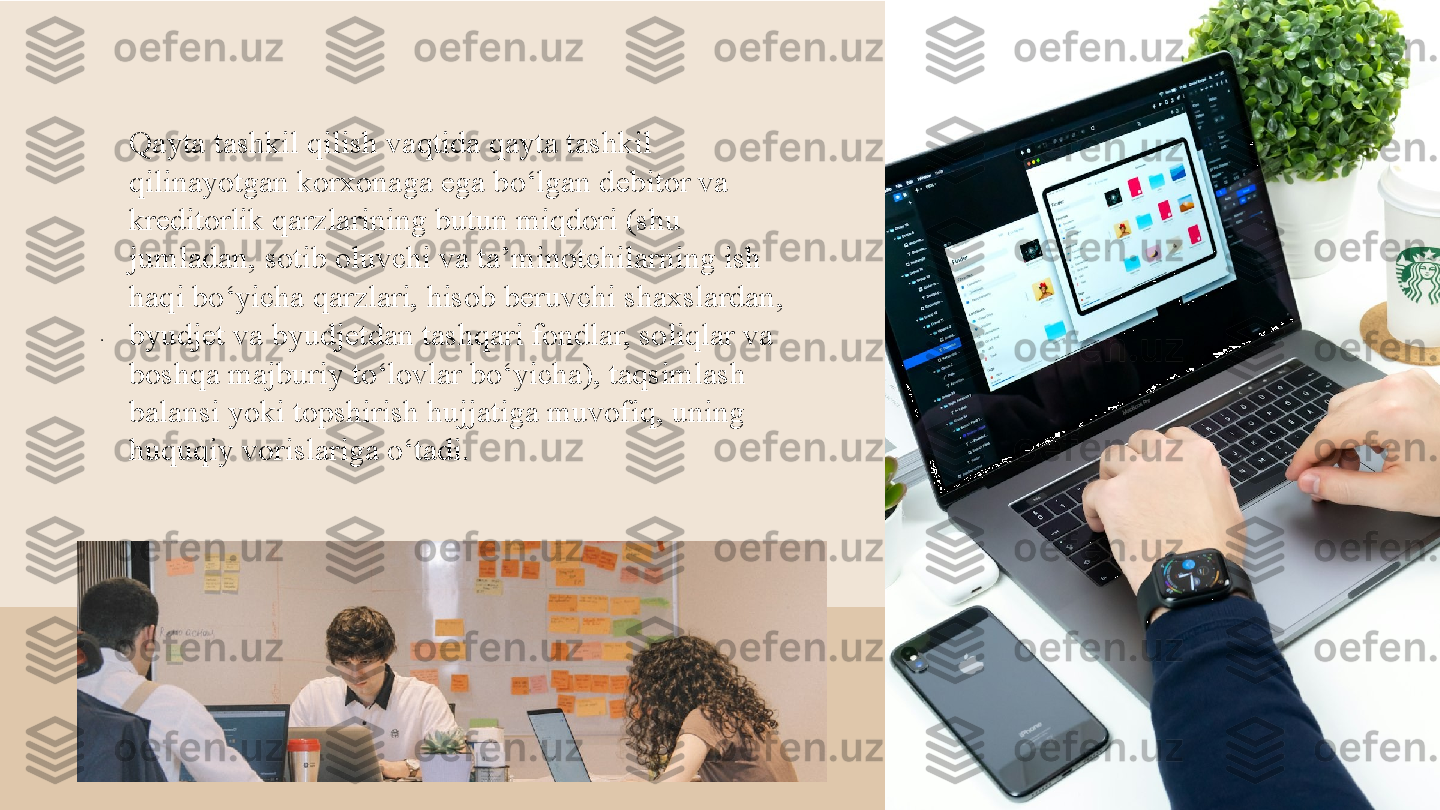 . 
Qayta tashkil qilish vaqtida qayta tashkil 
qilinayotgan korxonaga ega bo‘lgan debitor va 
kreditorlik qarzlarining butun miqdori (shu 
jumladan, sotib oluvchi va ta’minotchilarning ish 
haqi bo‘yicha qarzlari, hisob beruvchi shaxslardan, 
byudjet va byudjetdan tashqari fondlar, soliqlar va 
boshqa majburiy to‘lovlar bo‘yicha), taqsimlash 
balansi yoki topshirish hujjatiga muvofiq, uning 
huquqiy vorislariga o‘tadi.  